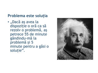 Problema este soluția
• „Dacă aș avea la
dispoziție o oră ca să
rezolv o problemă, aș
petrece 55 de minute
gândindu-mă la
problemă și 5
minute pentru a găsi o
soluție”.
 