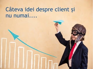 Câteva idei despre client și
nu numai....
 