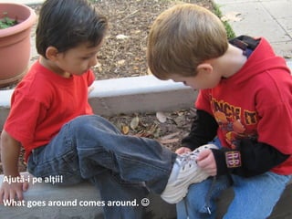 Ajută-i pe alții!
What goes around comes around. J
 