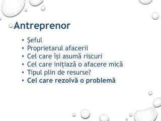 Antreprenor
• Șeful
• Proprietarul afacerii
• Cel care își asumă riscuri
• Cel care inițiază o afacere mică
• Tipul plin de resurse?
• Cel care rezolvă o problemă
 