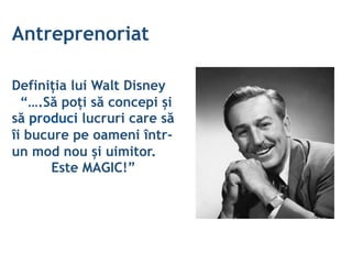 Antreprenoriat
Definiția lui Walt Disney
“….Să poți să concepi și
să produci lucruri care să
îi bucure pe oameni într-
un mod nou și uimitor.
Este MAGIC!”
 