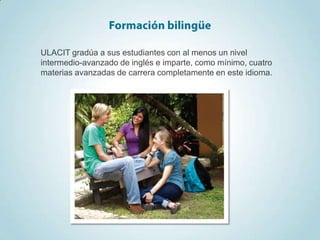 ULACIT gradúa a sus estudiantes con al menos un nivel
intermedio-avanzado de inglés e imparte, como mínimo, cuatro
materias avanzadas de carrera completamente en este idioma.
 