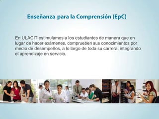 En ULACIT estimulamos a los estudiantes de manera que en
lugar de hacer exámenes, comprueben sus conocimientos por
medio de desempeños, a lo largo de toda su carrera, integrando
el aprendizaje en servicio.
 