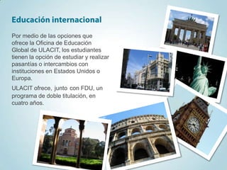 Por medio de las opciones que
ofrece la Oficina de Educación
Global de ULACIT, los estudiantes
tienen la opción de estudiar y realizar
pasantías o intercambios con
instituciones en Estados Unidos o
Europa.
ULACIT ofrece, junto con FDU, un
programa de doble titulación, en
cuatro años.
 