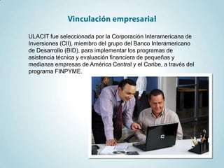 ULACIT fue seleccionada por la Corporación Interamericana de
Inversiones (CII), miembro del grupo del Banco Interamericano
de Desarrollo (BID), para implementar los programas de
asistencia técnica y evaluación financiera de pequeñas y
medianas empresas de América Central y el Caribe, a través del
programa FINPYME.
 