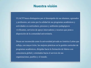ULACIT busca distinguirse por el desempeño de sus alumnos, egresados
y profesores, así como por la calidad de sus programas académicos y
actividades co-curriculares, procesos y ambientes pedagógicos
vivificantes, servicios de apoyo innovadores y recursos que pone a
disposición de la comunidad universitaria.


Desea ser reconocida como la universidad privada en América Latina que
refleja, con mayor éxito, las mejores prácticas en la gestión curricular de
programas académicos, dirigidas hacia la formación de líderes con
consciencia global y orientados hacia el servicio de sus
organizaciones, pueblos y el mundo.
 
