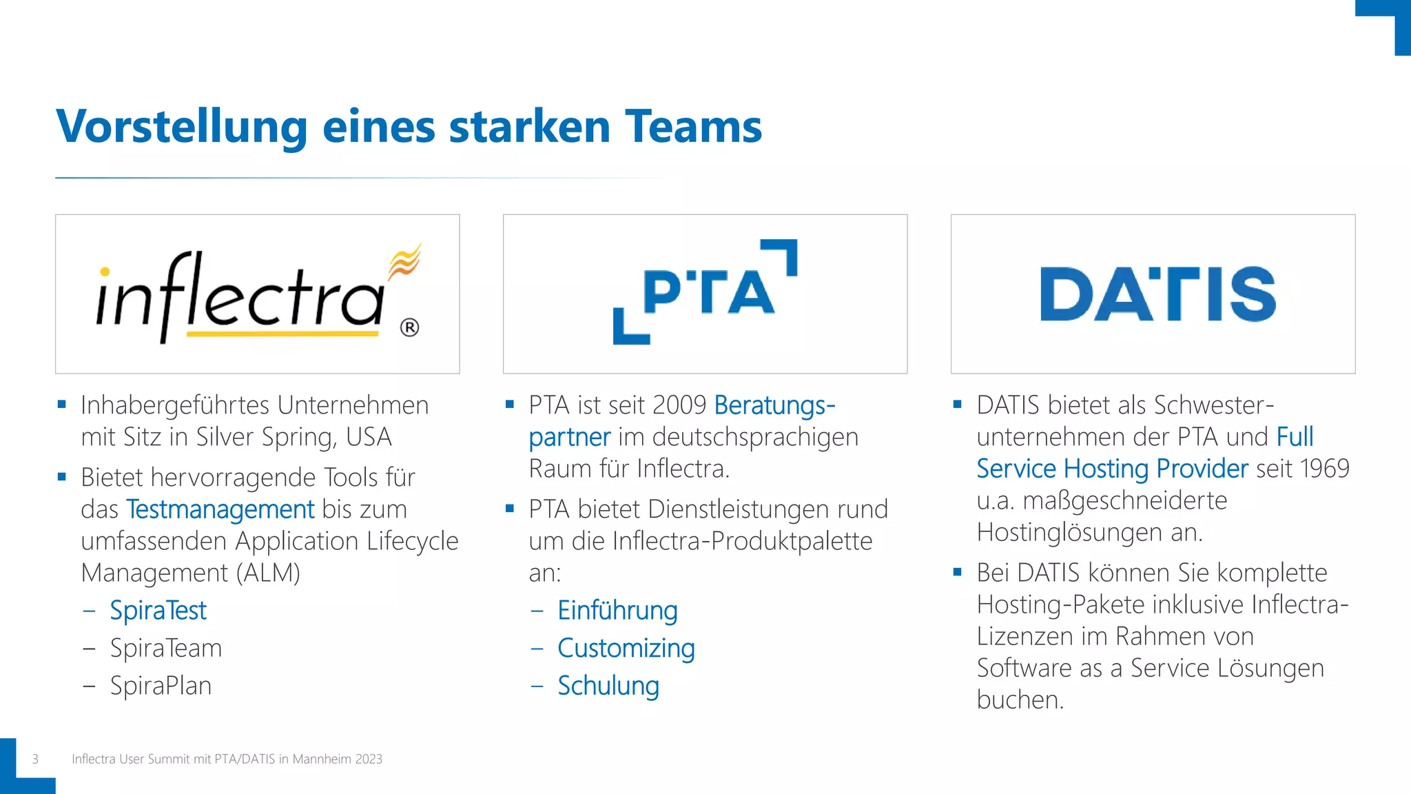 Vorstellung eines starken Teams
Inflectra User Summit mit PTA/DATIS in Mannheim 2023
3
 Inhabergeführtes Unternehmen
mit Sitz in Silver Spring, USA
 Bietet hervorragende Tools für
das Testmanagement bis zum
umfassenden Application Lifecycle
Management (ALM)
− SpiraTest
− SpiraTeam
− SpiraPlan
 PTA ist seit 2009 Beratungs-
partner im deutschsprachigen
Raum für Inflectra.
 PTA bietet Dienstleistungen rund
um die Inflectra-Produktpalette
an:
− Einführung
− Customizing
− Schulung
 DATIS bietet als Schwester-
unternehmen der PTA und Full
Service Hosting Provider seit 1969
u.a. maßgeschneiderte
Hostinglösungen an.
 Bei DATIS können Sie komplette
Hosting-Pakete inklusive Inflectra-
Lizenzen im Rahmen von
Software as a Service Lösungen
buchen.
 