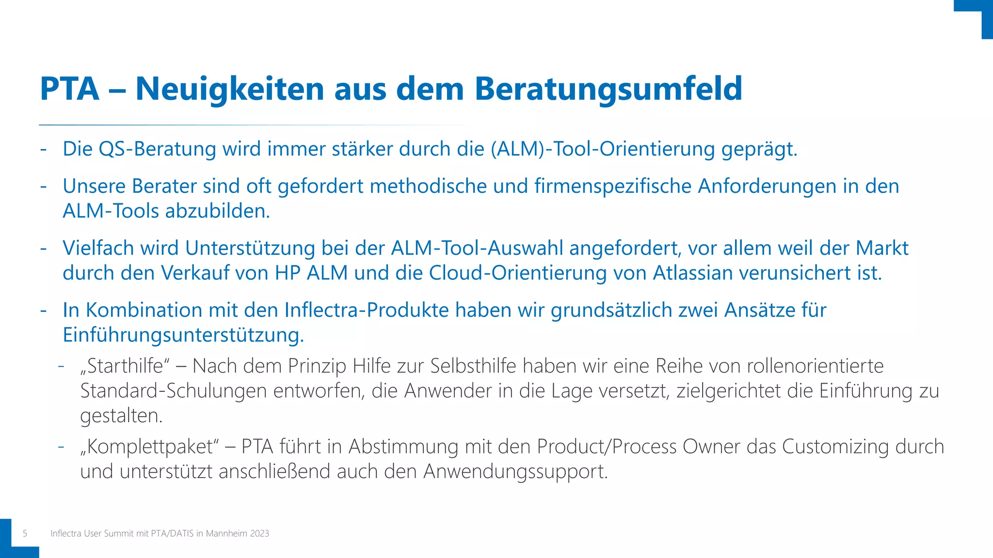 PTA – Neuigkeiten aus dem Beratungsumfeld
Inflectra User Summit mit PTA/DATIS in Mannheim 2023
5
- Die QS-Beratung wird immer stärker durch die (ALM)-Tool-Orientierung geprägt.
- Unsere Berater sind oft gefordert methodische und firmenspezifische Anforderungen in den
ALM-Tools abzubilden.
- Vielfach wird Unterstützung bei der ALM-Tool-Auswahl angefordert, vor allem weil der Markt
durch den Verkauf von HP ALM und die Cloud-Orientierung von Atlassian verunsichert ist.
- In Kombination mit den Inflectra-Produkte haben wir grundsätzlich zwei Ansätze für
Einführungsunterstützung.
- „Starthilfe“ – Nach dem Prinzip Hilfe zur Selbsthilfe haben wir eine Reihe von rollenorientierte
Standard-Schulungen entworfen, die Anwender in die Lage versetzt, zielgerichtet die Einführung zu
gestalten.
- „Komplettpaket“ – PTA führt in Abstimmung mit den Product/Process Owner das Customizing durch
und unterstützt anschließend auch den Anwendungssupport.
 