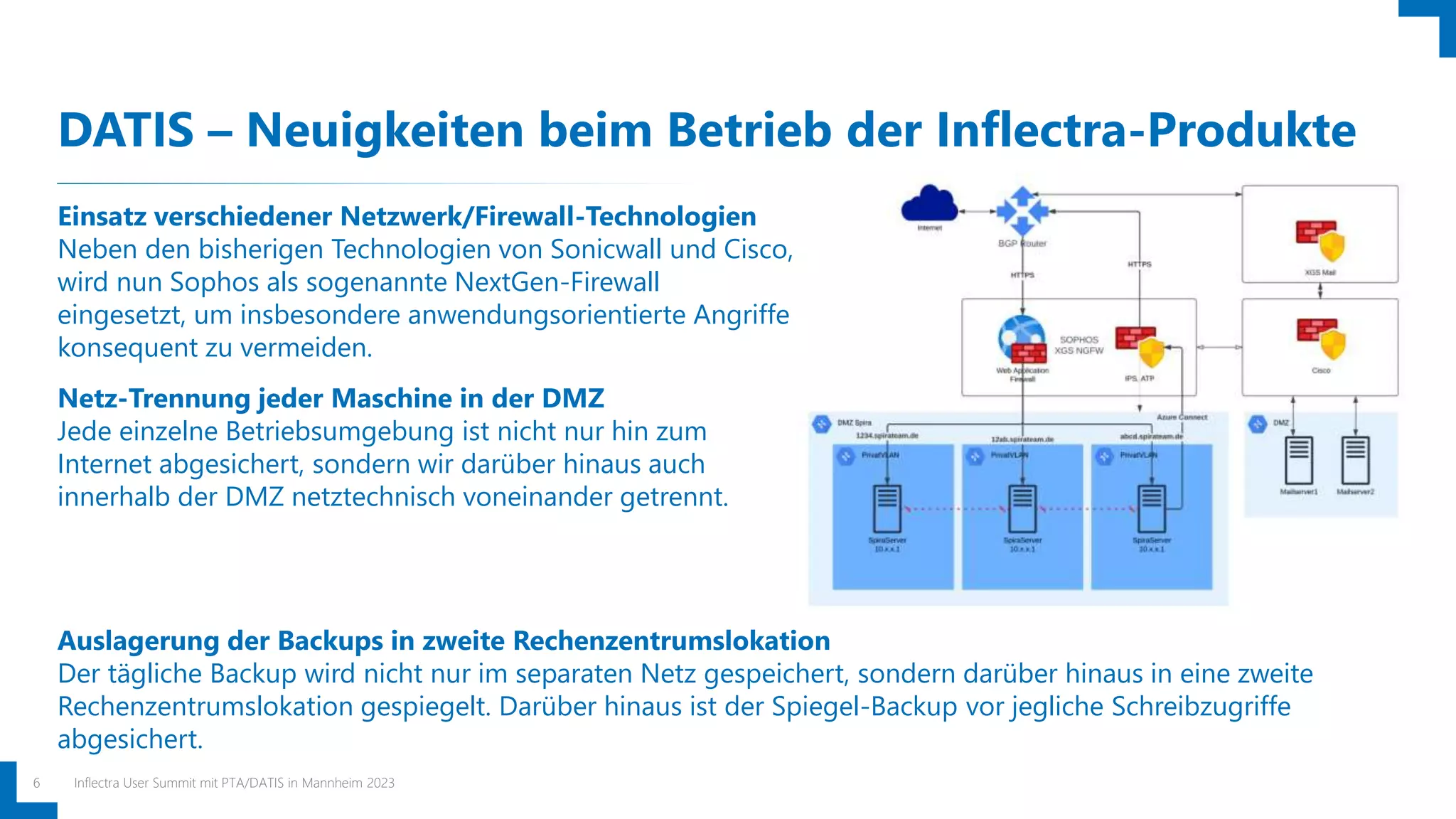 DATIS – Neuigkeiten beim Betrieb der Inflectra-Produkte
Inflectra User Summit mit PTA/DATIS in Mannheim 2023
6
Einsatz verschiedener Netzwerk/Firewall-Technologien
Neben den bisherigen Technologien von Sonicwall und Cisco,
wird nun Sophos als sogenannte NextGen-Firewall
eingesetzt, um insbesondere anwendungsorientierte Angriffe
konsequent zu vermeiden.
Netz-Trennung jeder Maschine in der DMZ
Jede einzelne Betriebsumgebung ist nicht nur hin zum
Internet abgesichert, sondern wir darüber hinaus auch
innerhalb der DMZ netztechnisch voneinander getrennt.
Auslagerung der Backups in zweite Rechenzentrumslokation
Der tägliche Backup wird nicht nur im separaten Netz gespeichert, sondern darüber hinaus in eine zweite
Rechenzentrumslokation gespiegelt. Darüber hinaus ist der Spiegel-Backup vor jegliche Schreibzugriffe
abgesichert.
 