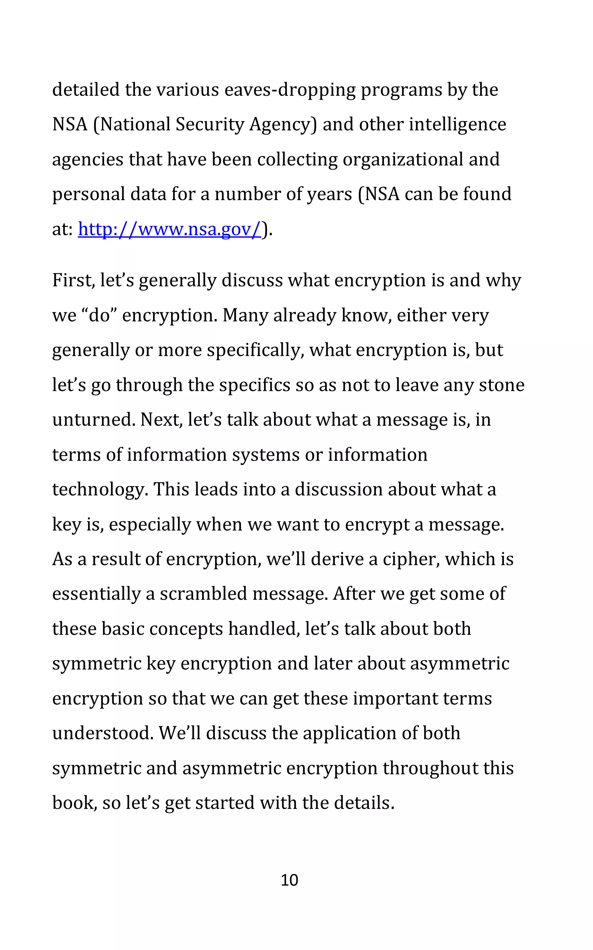10
detailed the various eaves-dropping programs by the
NSA (National Security Agency) and other intelligence
agencies that have been collecting organizational and
personal data for a number of years (NSA can be found
at: http://www.nsa.gov/).
First, let’s generally discuss what encryption is and why
we “do” encryption. Many already know, either very
generally or more specifically, what encryption is, but
let’s go through the specifics so as not to leave any stone
unturned. Next, let’s talk about what a message is, in
terms of information systems or information
technology. This leads into a discussion about what a
key is, especially when we want to encrypt a message.
As a result of encryption, we’ll derive a cipher, which is
essentially a scrambled message. After we get some of
these basic concepts handled, let’s talk about both
symmetric key encryption and later about asymmetric
encryption so that we can get these important terms
understood. We’ll discuss the application of both
symmetric and asymmetric encryption throughout this
book, so let’s get started with the details.
 