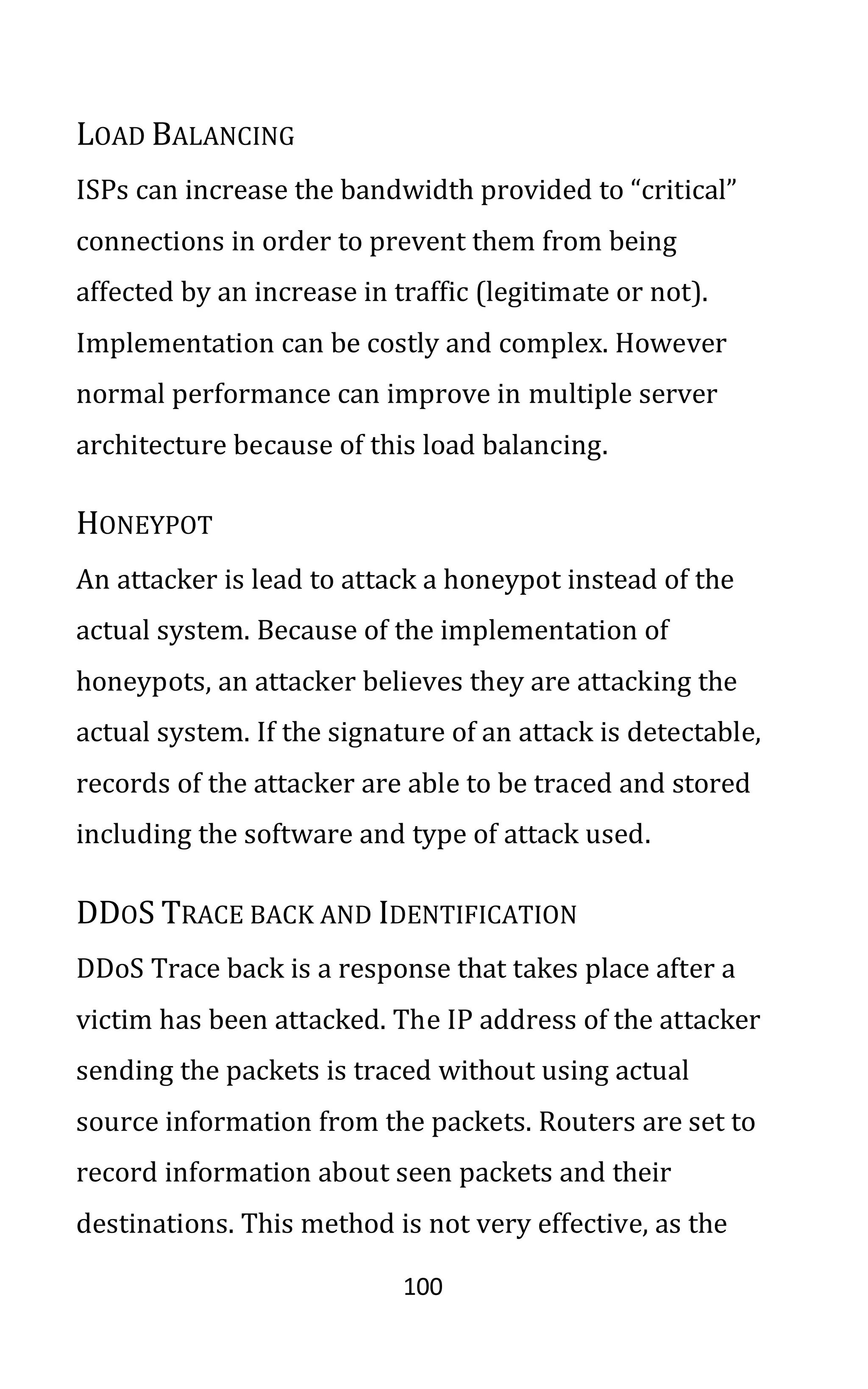 100
LOAD BALANCING
ISPs can increase the bandwidth provided to “critical”
connections in order to prevent them from being
affected by an increase in traffic (legitimate or not).
Implementation can be costly and complex. However
normal performance can improve in multiple server
architecture because of this load balancing.
HONEYPOT
An attacker is lead to attack a honeypot instead of the
actual system. Because of the implementation of
honeypots, an attacker believes they are attacking the
actual system. If the signature of an attack is detectable,
records of the attacker are able to be traced and stored
including the software and type of attack used.
DDOS TRACE BACK AND IDENTIFICATION
DDoS Trace back is a response that takes place after a
victim has been attacked. The IP address of the attacker
sending the packets is traced without using actual
source information from the packets. Routers are set to
record information about seen packets and their
destinations. This method is not very effective, as the
 
