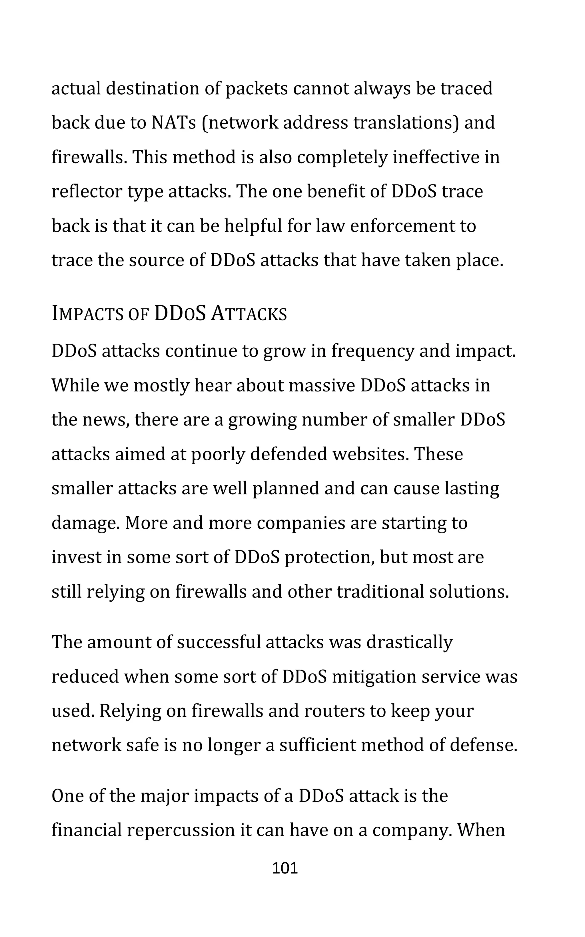 101
actual destination of packets cannot always be traced
back due to NATs (network address translations) and
firewalls. This method is also completely ineffective in
reflector type attacks. The one benefit of DDoS trace
back is that it can be helpful for law enforcement to
trace the source of DDoS attacks that have taken place.
IMPACTS OF DDOS ATTACKS
DDoS attacks continue to grow in frequency and impact.
While we mostly hear about massive DDoS attacks in
the news, there are a growing number of smaller DDoS
attacks aimed at poorly defended websites. These
smaller attacks are well planned and can cause lasting
damage. More and more companies are starting to
invest in some sort of DDoS protection, but most are
still relying on firewalls and other traditional solutions.
The amount of successful attacks was drastically
reduced when some sort of DDoS mitigation service was
used. Relying on firewalls and routers to keep your
network safe is no longer a sufficient method of defense.
One of the major impacts of a DDoS attack is the
financial repercussion it can have on a company. When
 
