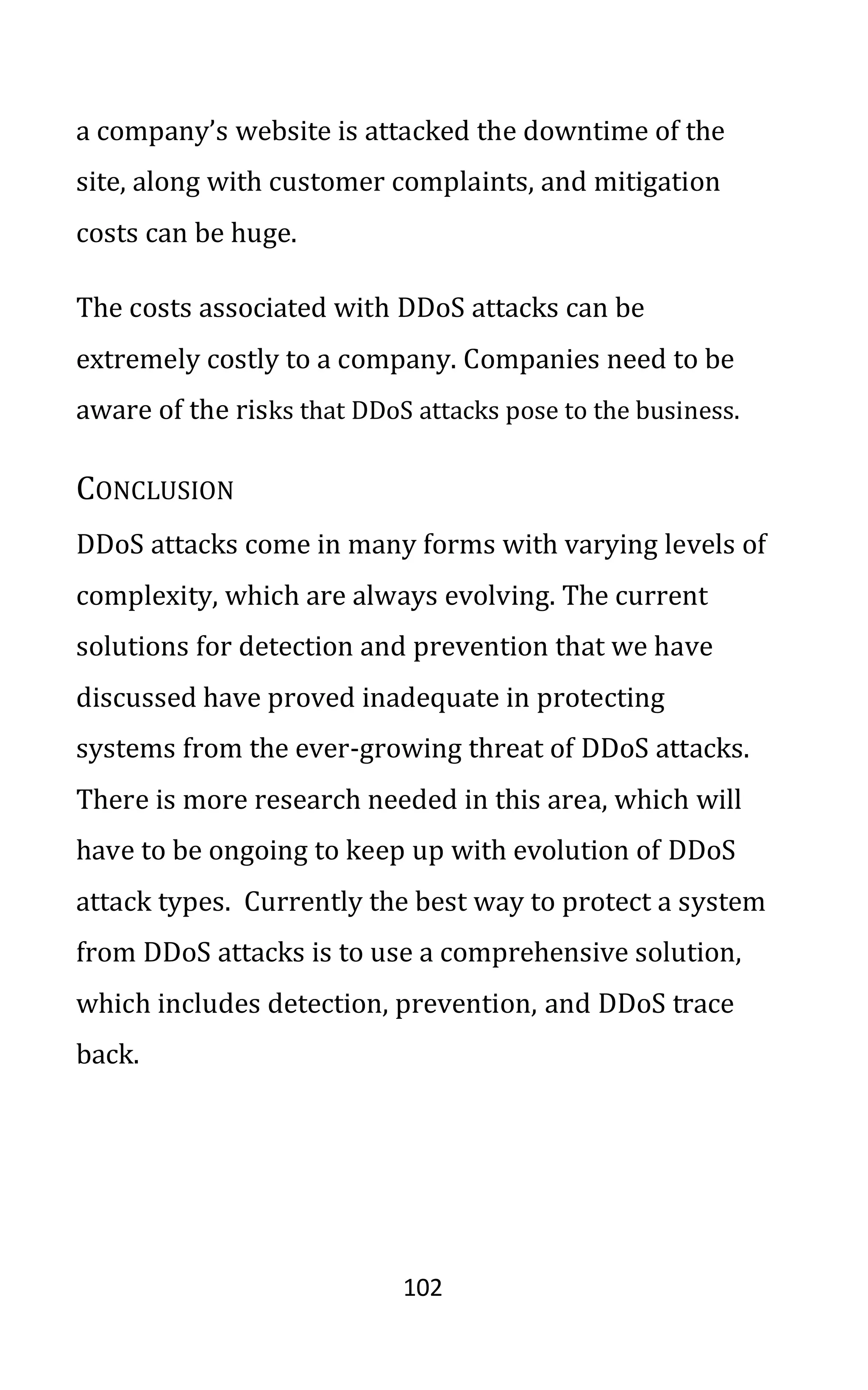 102
a company’s website is attacked the downtime of the
site, along with customer complaints, and mitigation
costs can be huge.
The costs associated with DDoS attacks can be
extremely costly to a company. Companies need to be
aware of the risks that DDoS attacks pose to the business.
CONCLUSION
DDoS attacks come in many forms with varying levels of
complexity, which are always evolving. The current
solutions for detection and prevention that we have
discussed have proved inadequate in protecting
systems from the ever-growing threat of DDoS attacks.
There is more research needed in this area, which will
have to be ongoing to keep up with evolution of DDoS
attack types. Currently the best way to protect a system
from DDoS attacks is to use a comprehensive solution,
which includes detection, prevention, and DDoS trace
back.
 