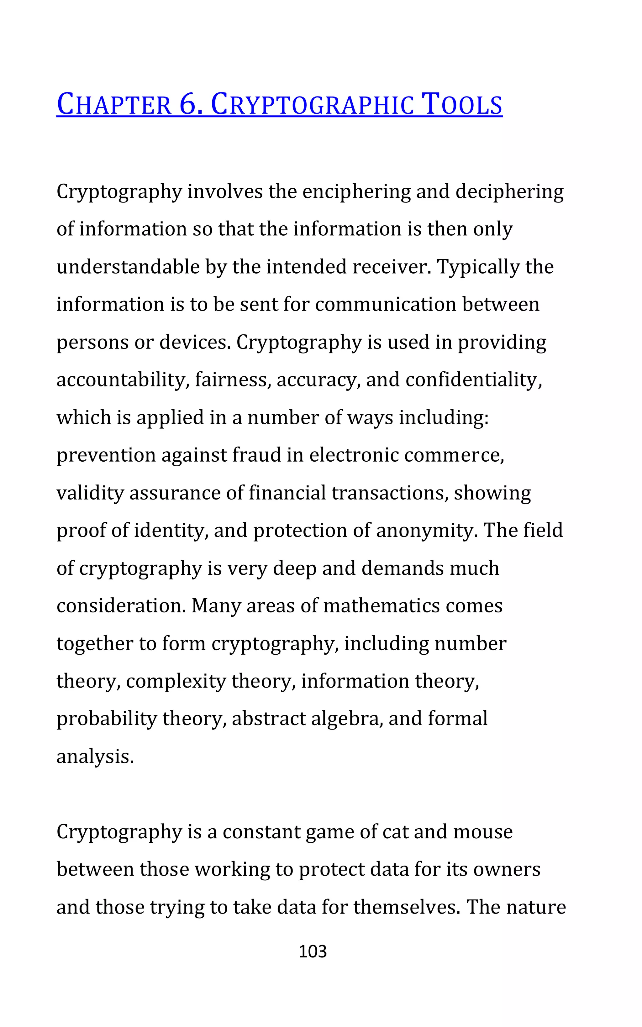 103
CHAPTER 6. CRYPTOGRAPHIC TOOLS
Cryptography involves the enciphering and deciphering
of information so that the information is then only
understandable by the intended receiver. Typically the
information is to be sent for communication between
persons or devices. Cryptography is used in providing
accountability, fairness, accuracy, and confidentiality,
which is applied in a number of ways including:
prevention against fraud in electronic commerce,
validity assurance of financial transactions, showing
proof of identity, and protection of anonymity. The field
of cryptography is very deep and demands much
consideration. Many areas of mathematics comes
together to form cryptography, including number
theory, complexity theory, information theory,
probability theory, abstract algebra, and formal
analysis.
Cryptography is a constant game of cat and mouse
between those working to protect data for its owners
and those trying to take data for themselves. The nature
 