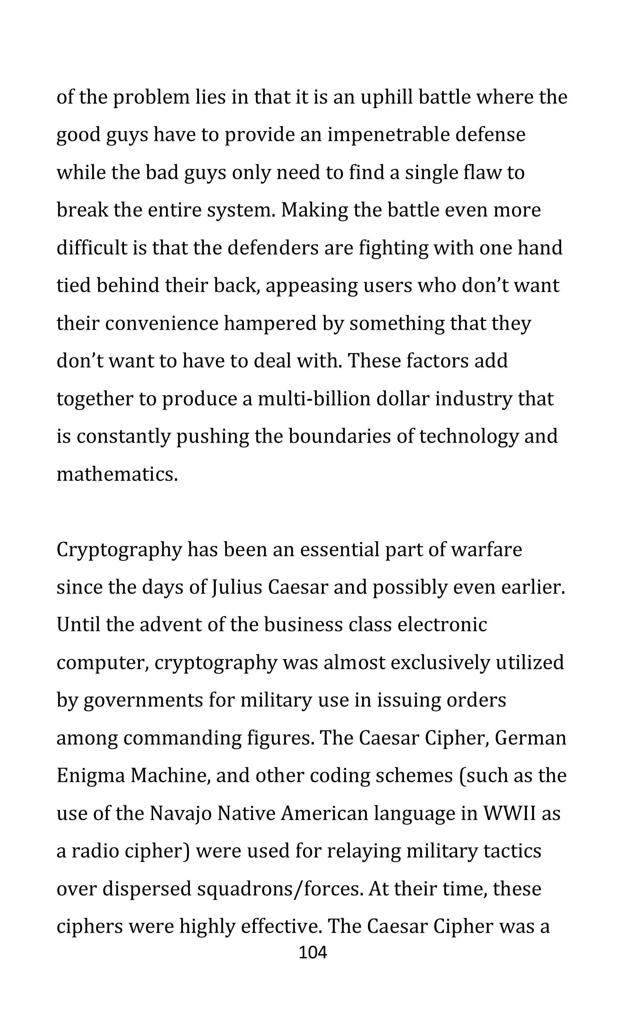 104
of the problem lies in that it is an uphill battle where the
good guys have to provide an impenetrable defense
while the bad guys only need to find a single flaw to
break the entire system. Making the battle even more
difficult is that the defenders are fighting with one hand
tied behind their back, appeasing users who don’t want
their convenience hampered by something that they
don’t want to have to deal with. These factors add
together to produce a multi-billion dollar industry that
is constantly pushing the boundaries of technology and
mathematics.
Cryptography has been an essential part of warfare
since the days of Julius Caesar and possibly even earlier.
Until the advent of the business class electronic
computer, cryptography was almost exclusively utilized
by governments for military use in issuing orders
among commanding figures. The Caesar Cipher, German
Enigma Machine, and other coding schemes (such as the
use of the Navajo Native American language in WWII as
a radio cipher) were used for relaying military tactics
over dispersed squadrons/forces. At their time, these
ciphers were highly effective. The Caesar Cipher was a
 