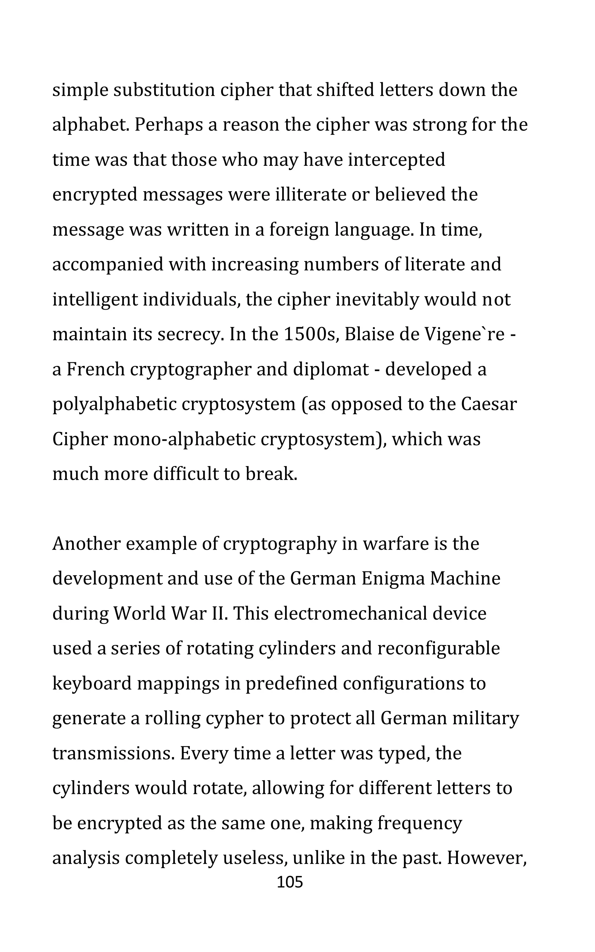 105
simple substitution cipher that shifted letters down the
alphabet. Perhaps a reason the cipher was strong for the
time was that those who may have intercepted
encrypted messages were illiterate or believed the
message was written in a foreign language. In time,
accompanied with increasing numbers of literate and
intelligent individuals, the cipher inevitably would not
maintain its secrecy. In the 1500s, Blaise de Vigene`re -
a French cryptographer and diplomat - developed a
polyalphabetic cryptosystem (as opposed to the Caesar
Cipher mono-alphabetic cryptosystem), which was
much more difficult to break.
Another example of cryptography in warfare is the
development and use of the German Enigma Machine
during World War II. This electromechanical device
used a series of rotating cylinders and reconfigurable
keyboard mappings in predefined configurations to
generate a rolling cypher to protect all German military
transmissions. Every time a letter was typed, the
cylinders would rotate, allowing for different letters to
be encrypted as the same one, making frequency
analysis completely useless, unlike in the past. However,
 
