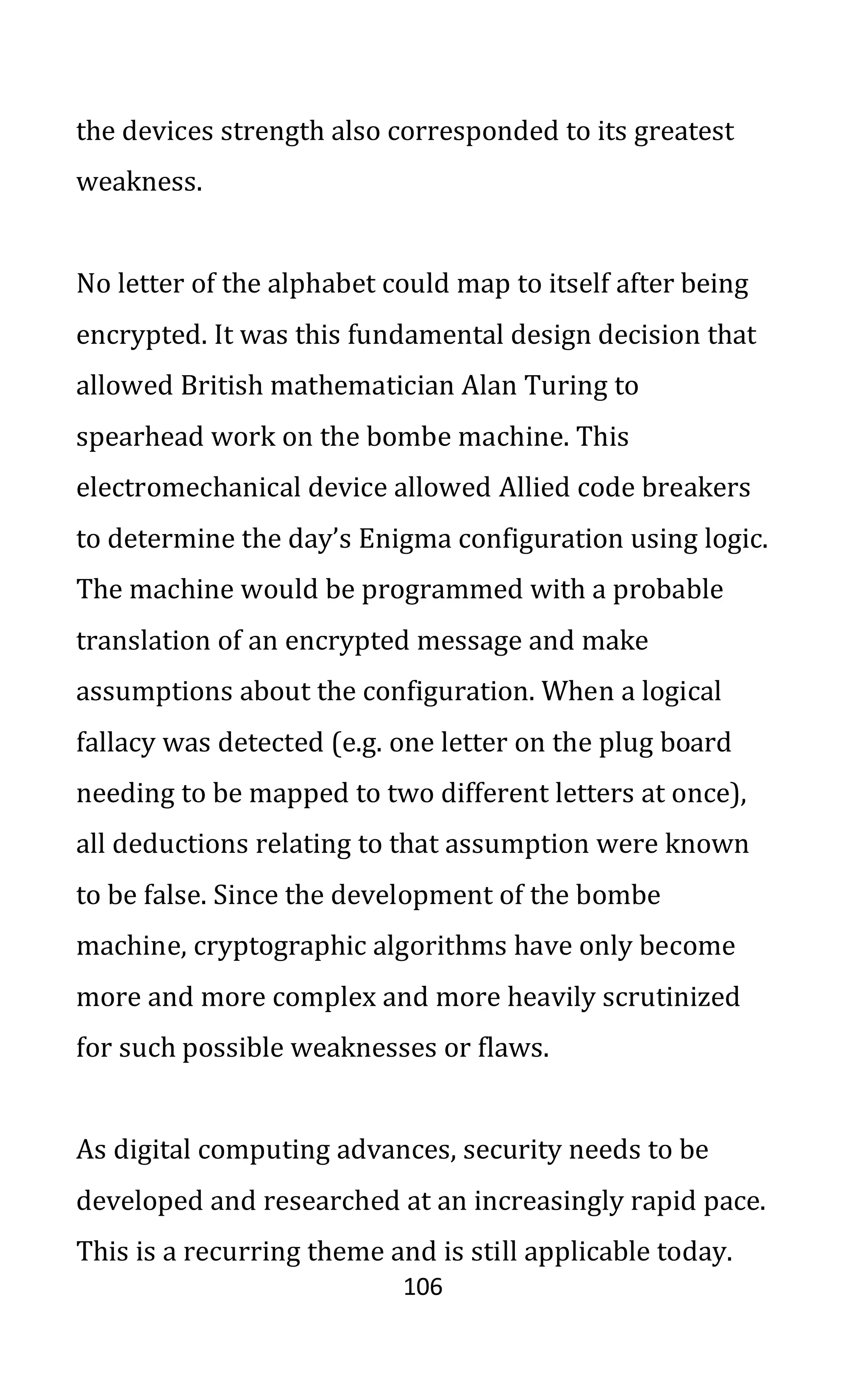 106
the devices strength also corresponded to its greatest
weakness.
No letter of the alphabet could map to itself after being
encrypted. It was this fundamental design decision that
allowed British mathematician Alan Turing to
spearhead work on the bombe machine. This
electromechanical device allowed Allied code breakers
to determine the day’s Enigma configuration using logic.
The machine would be programmed with a probable
translation of an encrypted message and make
assumptions about the configuration. When a logical
fallacy was detected (e.g. one letter on the plug board
needing to be mapped to two different letters at once),
all deductions relating to that assumption were known
to be false. Since the development of the bombe
machine, cryptographic algorithms have only become
more and more complex and more heavily scrutinized
for such possible weaknesses or flaws.
As digital computing advances, security needs to be
developed and researched at an increasingly rapid pace.
This is a recurring theme and is still applicable today.
 