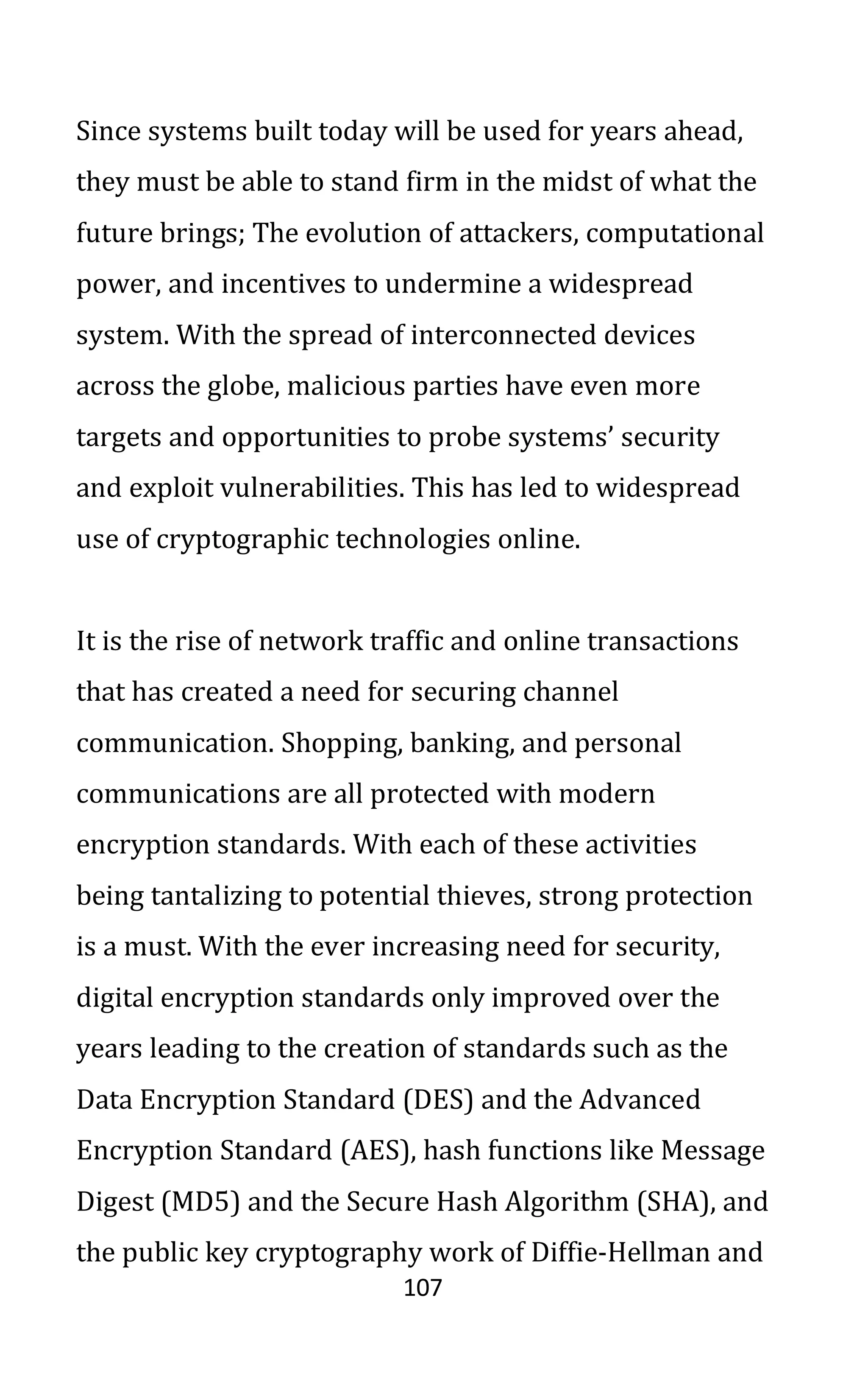 107
Since systems built today will be used for years ahead,
they must be able to stand firm in the midst of what the
future brings; The evolution of attackers, computational
power, and incentives to undermine a widespread
system. With the spread of interconnected devices
across the globe, malicious parties have even more
targets and opportunities to probe systems’ security
and exploit vulnerabilities. This has led to widespread
use of cryptographic technologies online.
It is the rise of network traffic and online transactions
that has created a need for securing channel
communication. Shopping, banking, and personal
communications are all protected with modern
encryption standards. With each of these activities
being tantalizing to potential thieves, strong protection
is a must. With the ever increasing need for security,
digital encryption standards only improved over the
years leading to the creation of standards such as the
Data Encryption Standard (DES) and the Advanced
Encryption Standard (AES), hash functions like Message
Digest (MD5) and the Secure Hash Algorithm (SHA), and
the public key cryptography work of Diffie-Hellman and
 