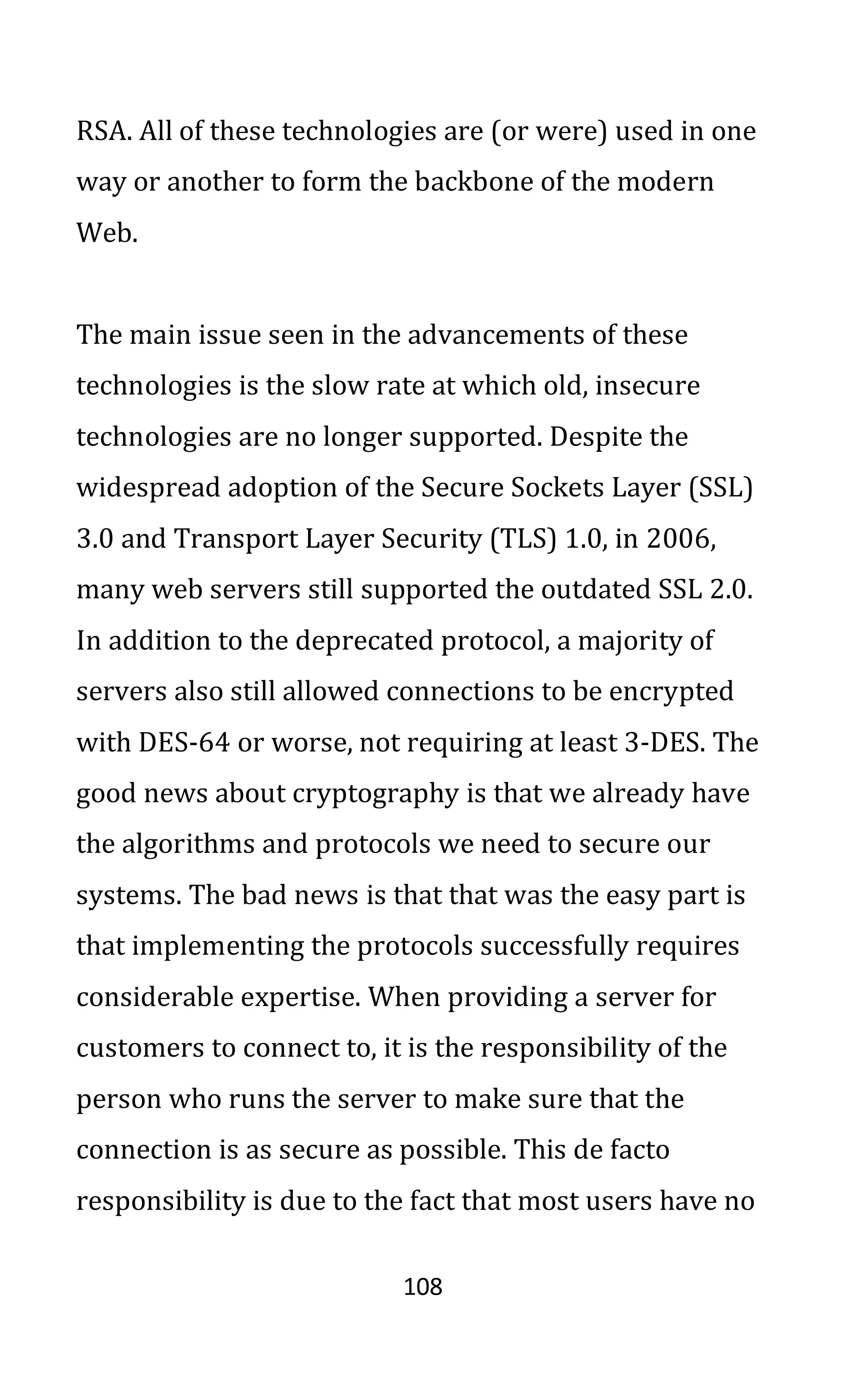 108
RSA. All of these technologies are (or were) used in one
way or another to form the backbone of the modern
Web.
The main issue seen in the advancements of these
technologies is the slow rate at which old, insecure
technologies are no longer supported. Despite the
widespread adoption of the Secure Sockets Layer (SSL)
3.0 and Transport Layer Security (TLS) 1.0, in 2006,
many web servers still supported the outdated SSL 2.0.
In addition to the deprecated protocol, a majority of
servers also still allowed connections to be encrypted
with DES-64 or worse, not requiring at least 3-DES. The
good news about cryptography is that we already have
the algorithms and protocols we need to secure our
systems. The bad news is that that was the easy part is
that implementing the protocols successfully requires
considerable expertise. When providing a server for
customers to connect to, it is the responsibility of the
person who runs the server to make sure that the
connection is as secure as possible. This de facto
responsibility is due to the fact that most users have no
 