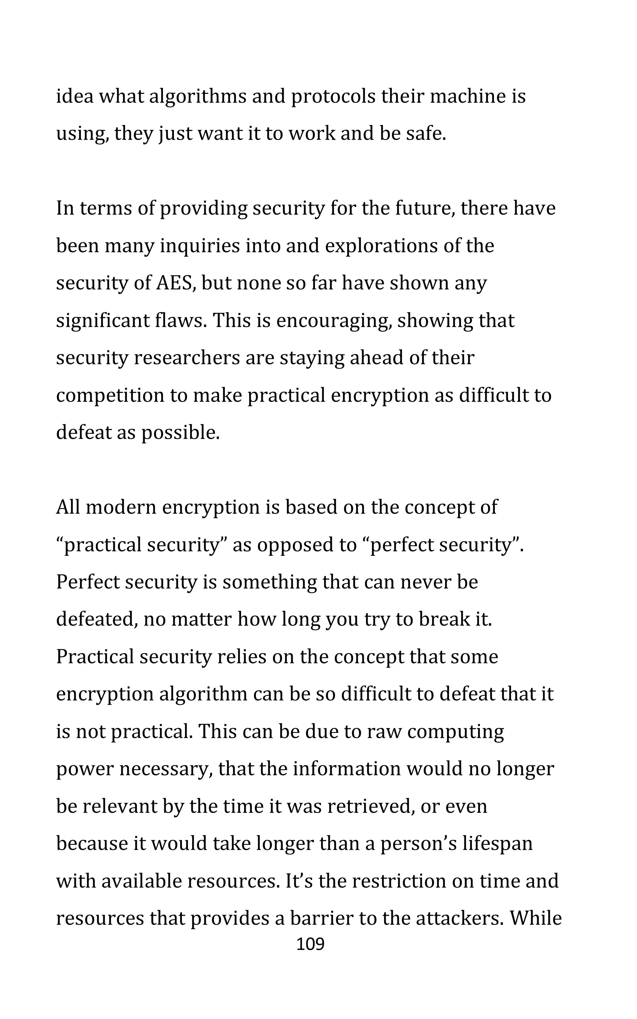 109
idea what algorithms and protocols their machine is
using, they just want it to work and be safe.
In terms of providing security for the future, there have
been many inquiries into and explorations of the
security of AES, but none so far have shown any
significant flaws. This is encouraging, showing that
security researchers are staying ahead of their
competition to make practical encryption as difficult to
defeat as possible.
All modern encryption is based on the concept of
“practical security” as opposed to “perfect security”.
Perfect security is something that can never be
defeated, no matter how long you try to break it.
Practical security relies on the concept that some
encryption algorithm can be so difficult to defeat that it
is not practical. This can be due to raw computing
power necessary, that the information would no longer
be relevant by the time it was retrieved, or even
because it would take longer than a person’s lifespan
with available resources. It’s the restriction on time and
resources that provides a barrier to the attackers. While
 