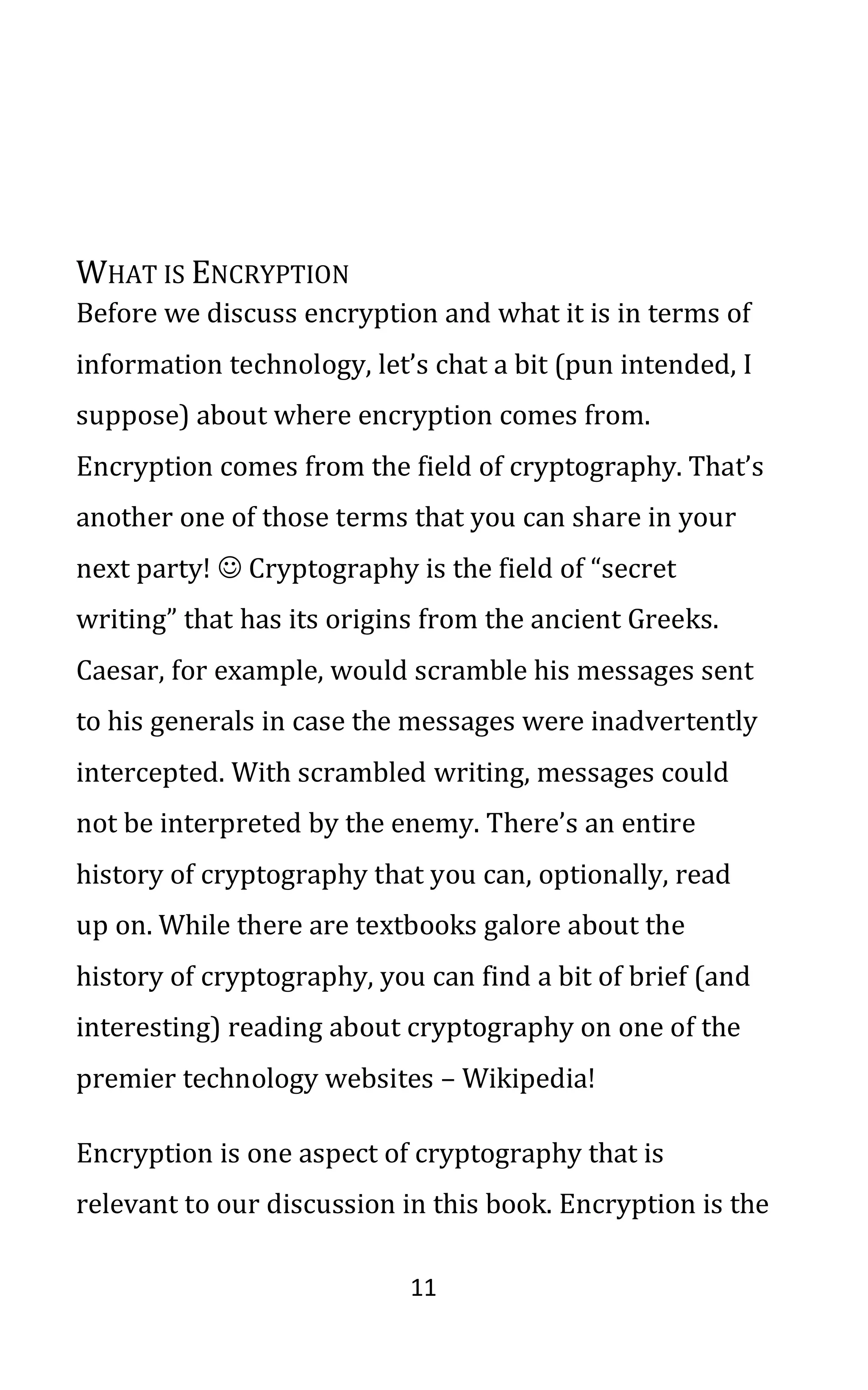 11
WHAT IS ENCRYPTION
Before we discuss encryption and what it is in terms of
information technology, let’s chat a bit (pun intended, I
suppose) about where encryption comes from.
Encryption comes from the field of cryptography. That’s
another one of those terms that you can share in your
next party! ☺ Cryptography is the field of “secret
writing” that has its origins from the ancient Greeks.
Caesar, for example, would scramble his messages sent
to his generals in case the messages were inadvertently
intercepted. With scrambled writing, messages could
not be interpreted by the enemy. There’s an entire
history of cryptography that you can, optionally, read
up on. While there are textbooks galore about the
history of cryptography, you can find a bit of brief (and
interesting) reading about cryptography on one of the
premier technology websites – Wikipedia!
Encryption is one aspect of cryptography that is
relevant to our discussion in this book. Encryption is the
 