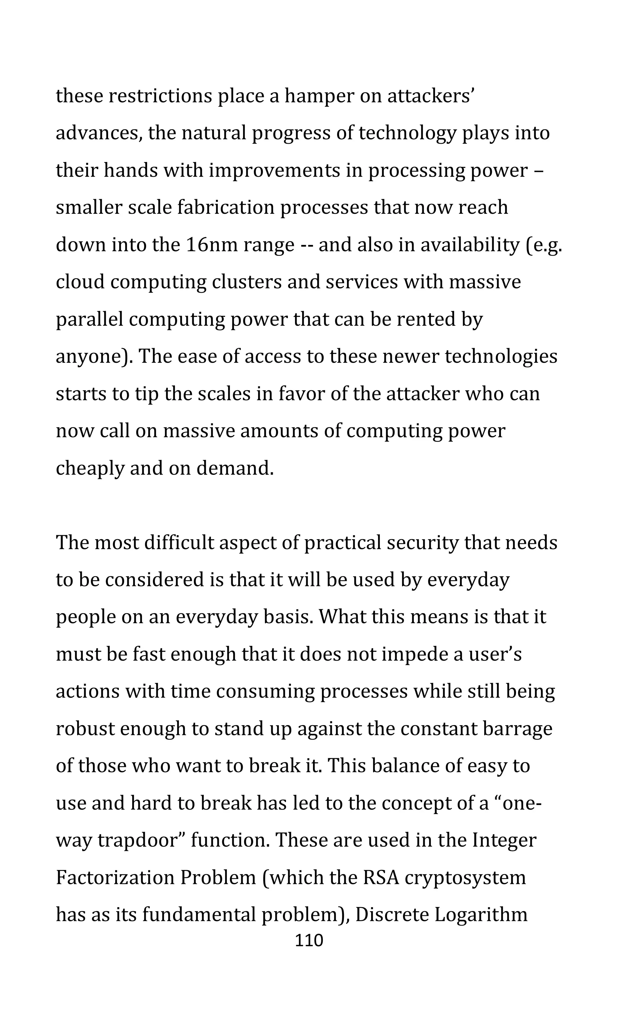 110
these restrictions place a hamper on attackers’
advances, the natural progress of technology plays into
their hands with improvements in processing power –
smaller scale fabrication processes that now reach
down into the 16nm range -- and also in availability (e.g.
cloud computing clusters and services with massive
parallel computing power that can be rented by
anyone). The ease of access to these newer technologies
starts to tip the scales in favor of the attacker who can
now call on massive amounts of computing power
cheaply and on demand.
The most difficult aspect of practical security that needs
to be considered is that it will be used by everyday
people on an everyday basis. What this means is that it
must be fast enough that it does not impede a user’s
actions with time consuming processes while still being
robust enough to stand up against the constant barrage
of those who want to break it. This balance of easy to
use and hard to break has led to the concept of a “one-
way trapdoor” function. These are used in the Integer
Factorization Problem (which the RSA cryptosystem
has as its fundamental problem), Discrete Logarithm
 