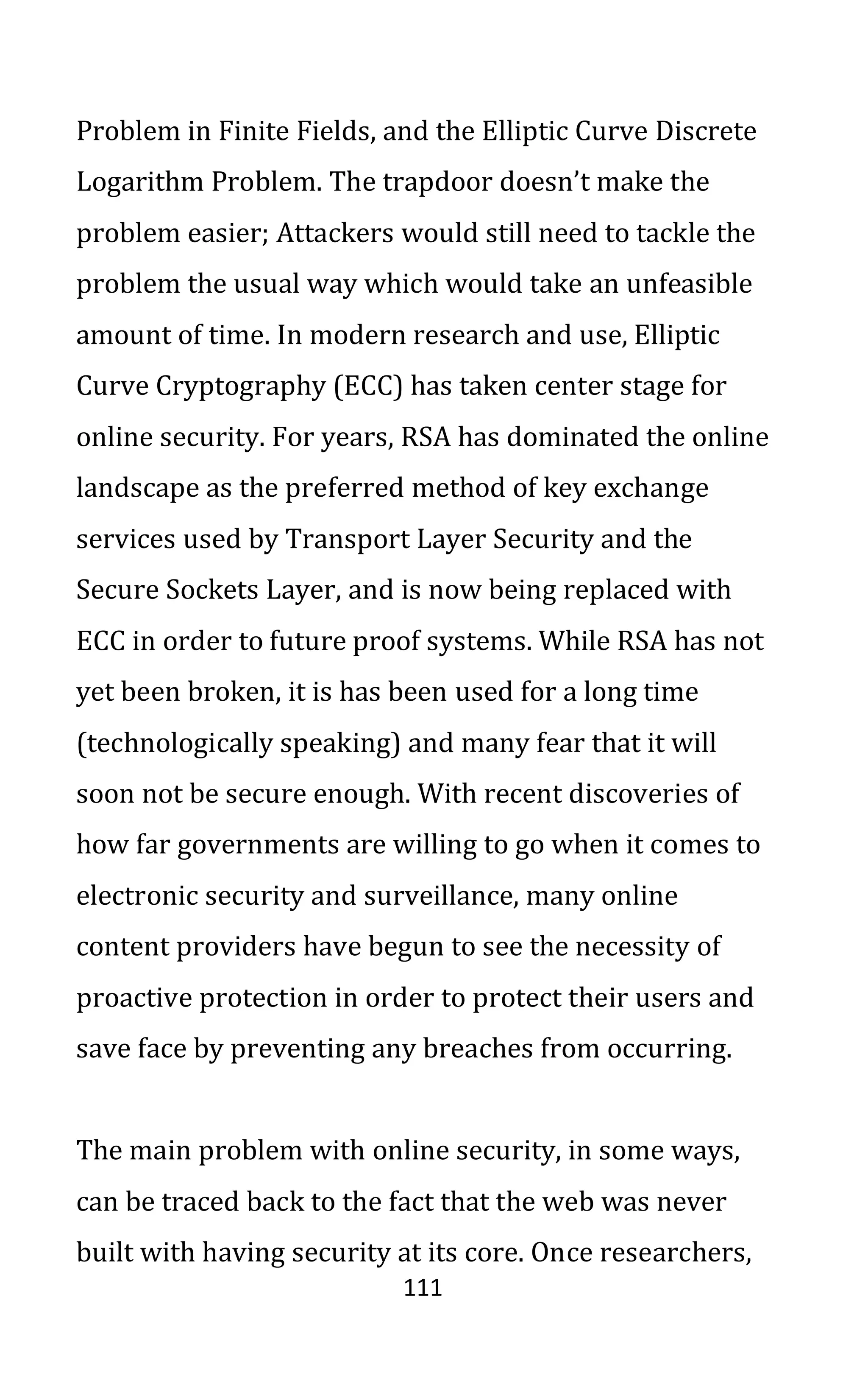 111
Problem in Finite Fields, and the Elliptic Curve Discrete
Logarithm Problem. The trapdoor doesn’t make the
problem easier; Attackers would still need to tackle the
problem the usual way which would take an unfeasible
amount of time. In modern research and use, Elliptic
Curve Cryptography (ECC) has taken center stage for
online security. For years, RSA has dominated the online
landscape as the preferred method of key exchange
services used by Transport Layer Security and the
Secure Sockets Layer, and is now being replaced with
ECC in order to future proof systems. While RSA has not
yet been broken, it is has been used for a long time
(technologically speaking) and many fear that it will
soon not be secure enough. With recent discoveries of
how far governments are willing to go when it comes to
electronic security and surveillance, many online
content providers have begun to see the necessity of
proactive protection in order to protect their users and
save face by preventing any breaches from occurring.
The main problem with online security, in some ways,
can be traced back to the fact that the web was never
built with having security at its core. Once researchers,
 