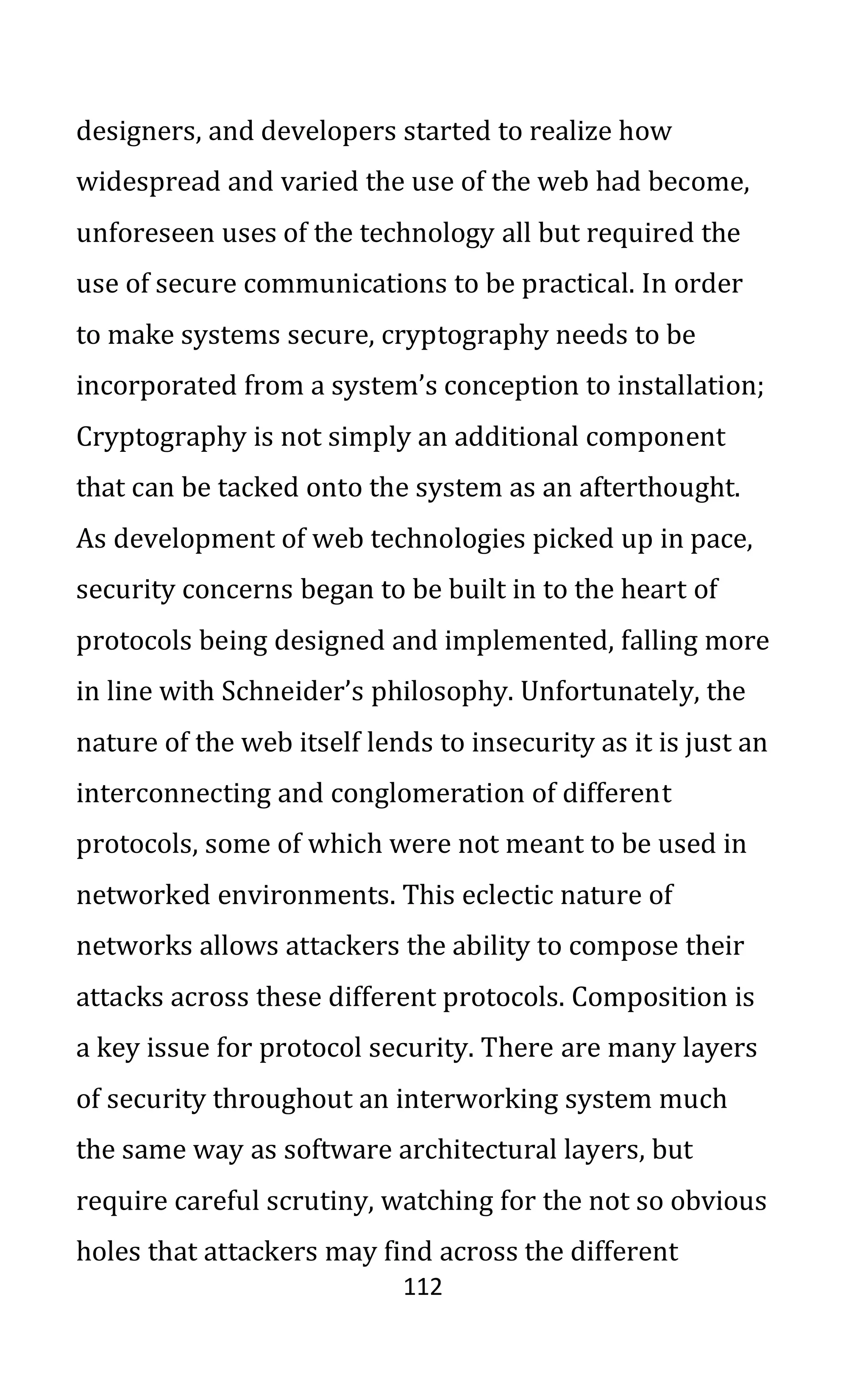 112
designers, and developers started to realize how
widespread and varied the use of the web had become,
unforeseen uses of the technology all but required the
use of secure communications to be practical. In order
to make systems secure, cryptography needs to be
incorporated from a system’s conception to installation;
Cryptography is not simply an additional component
that can be tacked onto the system as an afterthought.
As development of web technologies picked up in pace,
security concerns began to be built in to the heart of
protocols being designed and implemented, falling more
in line with Schneider’s philosophy. Unfortunately, the
nature of the web itself lends to insecurity as it is just an
interconnecting and conglomeration of different
protocols, some of which were not meant to be used in
networked environments. This eclectic nature of
networks allows attackers the ability to compose their
attacks across these different protocols. Composition is
a key issue for protocol security. There are many layers
of security throughout an interworking system much
the same way as software architectural layers, but
require careful scrutiny, watching for the not so obvious
holes that attackers may find across the different
 
