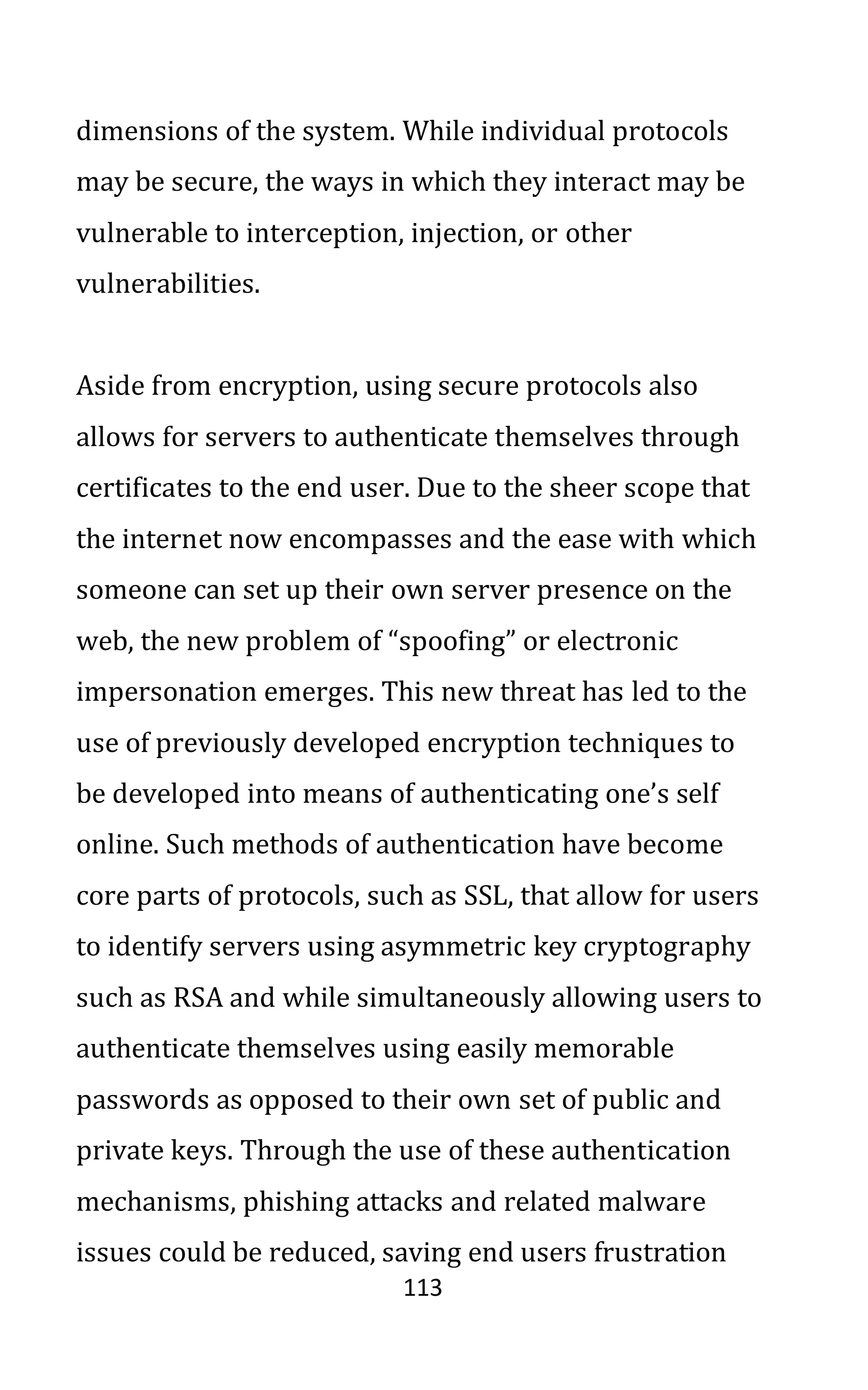 113
dimensions of the system. While individual protocols
may be secure, the ways in which they interact may be
vulnerable to interception, injection, or other
vulnerabilities.
Aside from encryption, using secure protocols also
allows for servers to authenticate themselves through
certificates to the end user. Due to the sheer scope that
the internet now encompasses and the ease with which
someone can set up their own server presence on the
web, the new problem of “spoofing” or electronic
impersonation emerges. This new threat has led to the
use of previously developed encryption techniques to
be developed into means of authenticating one’s self
online. Such methods of authentication have become
core parts of protocols, such as SSL, that allow for users
to identify servers using asymmetric key cryptography
such as RSA and while simultaneously allowing users to
authenticate themselves using easily memorable
passwords as opposed to their own set of public and
private keys. Through the use of these authentication
mechanisms, phishing attacks and related malware
issues could be reduced, saving end users frustration
 