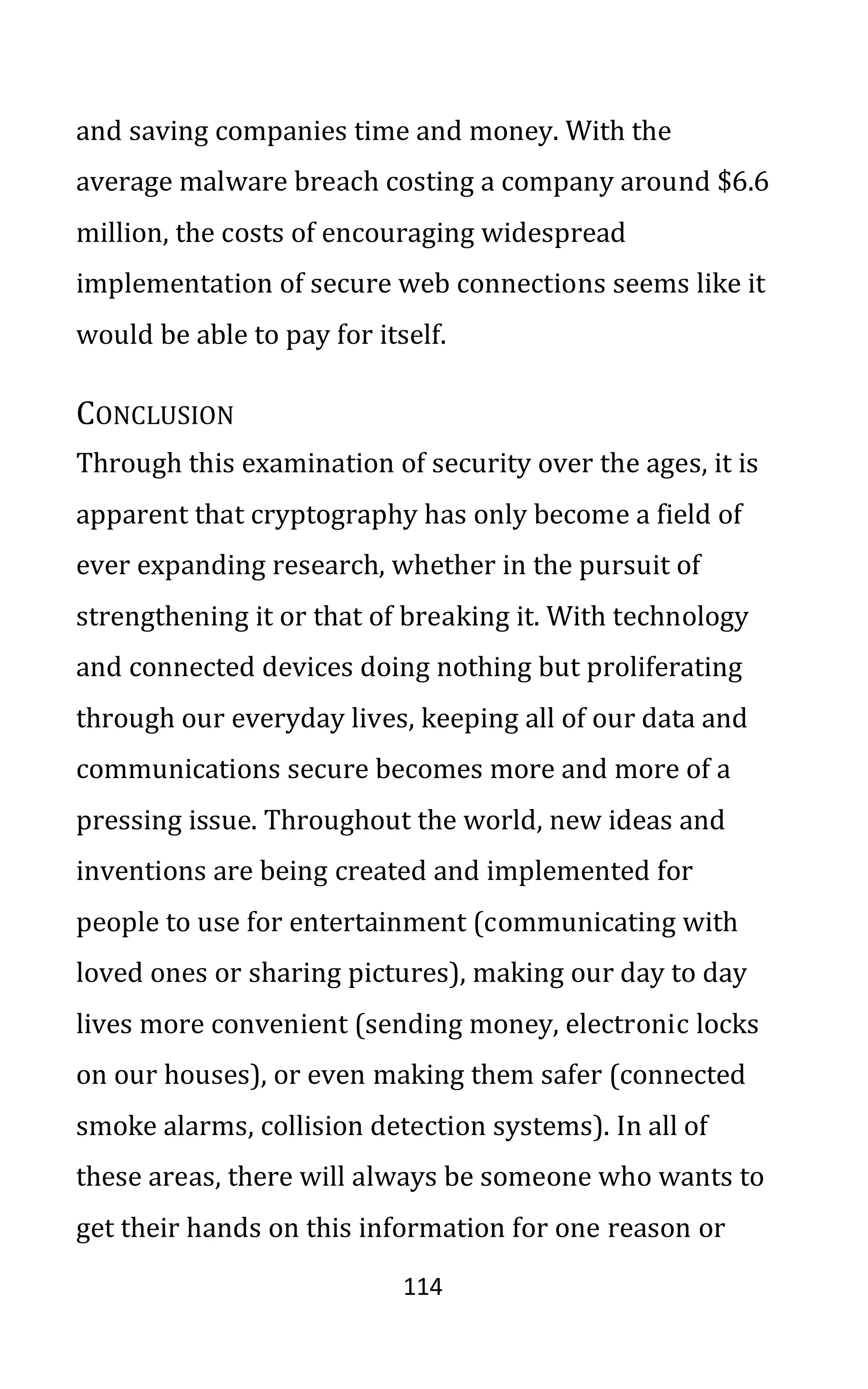 114
and saving companies time and money. With the
average malware breach costing a company around $6.6
million, the costs of encouraging widespread
implementation of secure web connections seems like it
would be able to pay for itself.
CONCLUSION
Through this examination of security over the ages, it is
apparent that cryptography has only become a field of
ever expanding research, whether in the pursuit of
strengthening it or that of breaking it. With technology
and connected devices doing nothing but proliferating
through our everyday lives, keeping all of our data and
communications secure becomes more and more of a
pressing issue. Throughout the world, new ideas and
inventions are being created and implemented for
people to use for entertainment (communicating with
loved ones or sharing pictures), making our day to day
lives more convenient (sending money, electronic locks
on our houses), or even making them safer (connected
smoke alarms, collision detection systems). In all of
these areas, there will always be someone who wants to
get their hands on this information for one reason or
 