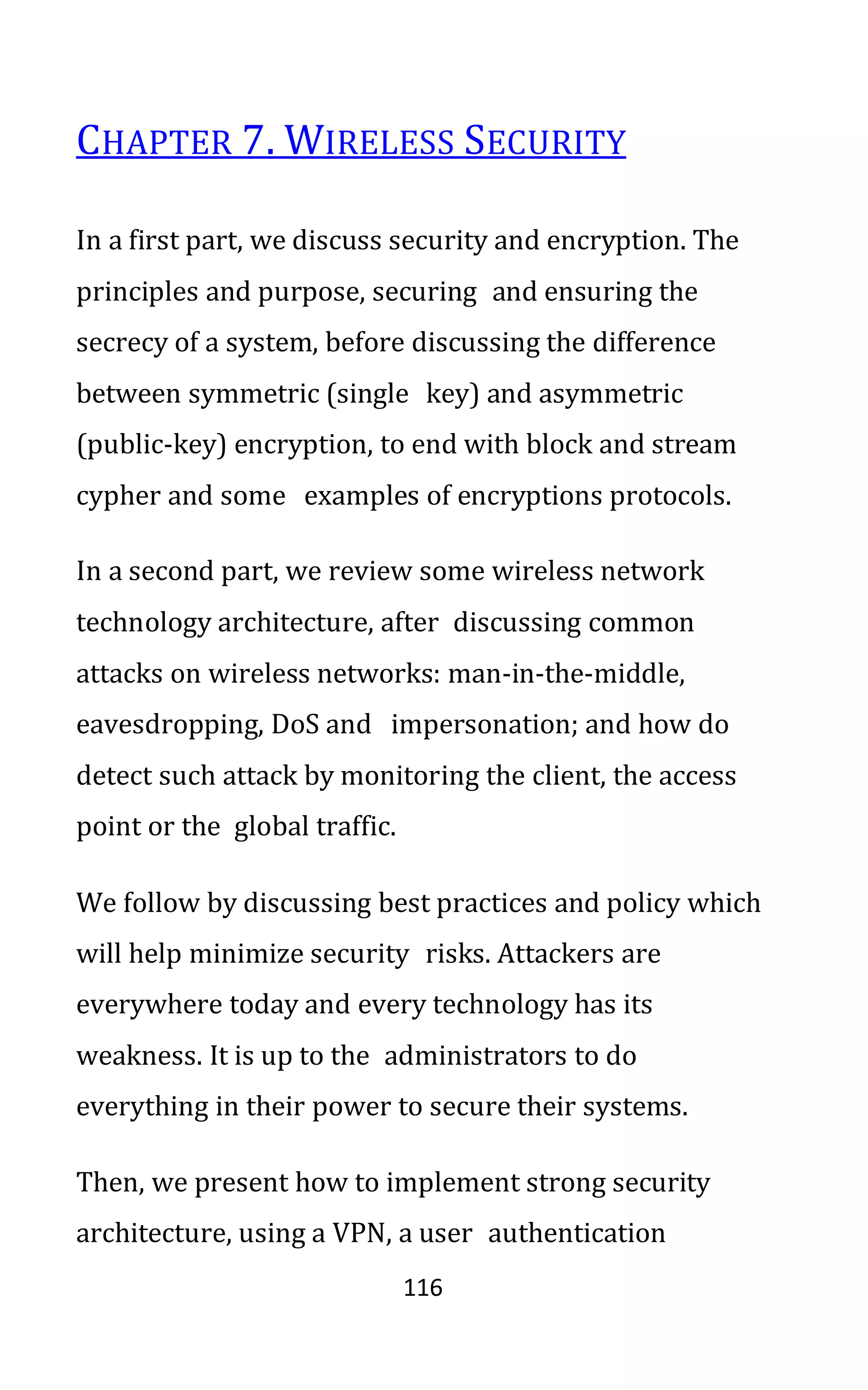 116
CHAPTER 7. WIRELESS SECURITY
In a first part, we discuss security and encryption. The
principles and purpose, securing and ensuring the
secrecy of a system, before discussing the difference
between symmetric (single key) and asymmetric
(public-key) encryption, to end with block and stream
cypher and some examples of encryptions protocols.
In a second part, we review some wireless network
technology architecture, after discussing common
attacks on wireless networks: man-in-the-middle,
eavesdropping, DoS and impersonation; and how do
detect such attack by monitoring the client, the access
point or the global traffic.
We follow by discussing best practices and policy which
will help minimize security risks. Attackers are
everywhere today and every technology has its
weakness. It is up to the administrators to do
everything in their power to secure their systems.
Then, we present how to implement strong security
architecture, using a VPN, a user authentication
 