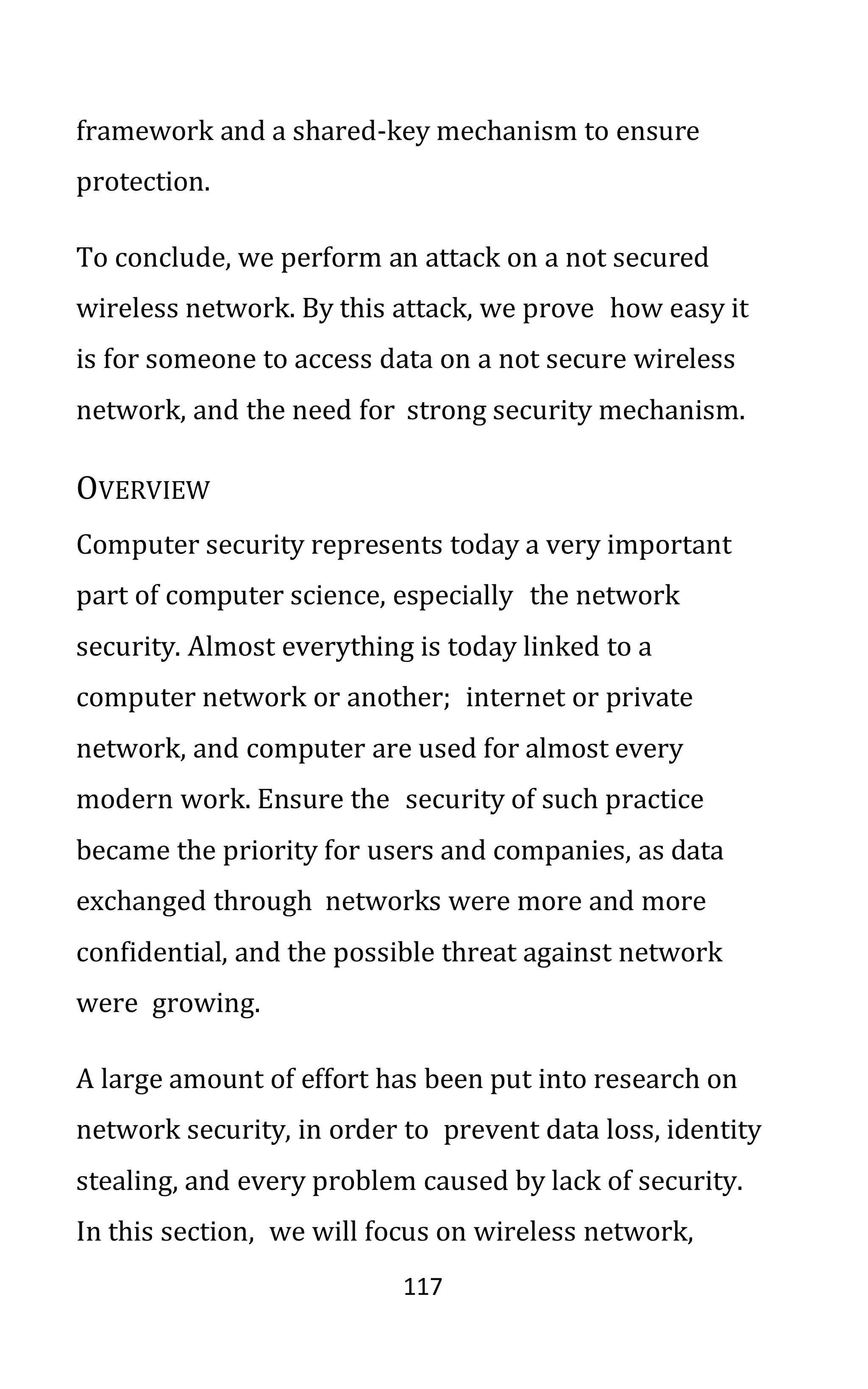117
framework and a shared-key mechanism to ensure
protection.
To conclude, we perform an attack on a not secured
wireless network. By this attack, we prove how easy it
is for someone to access data on a not secure wireless
network, and the need for strong security mechanism.
OVERVIEW
Computer security represents today a very important
part of computer science, especially the network
security. Almost everything is today linked to a
computer network or another; internet or private
network, and computer are used for almost every
modern work. Ensure the security of such practice
became the priority for users and companies, as data
exchanged through networks were more and more
confidential, and the possible threat against network
were growing.
A large amount of effort has been put into research on
network security, in order to prevent data loss, identity
stealing, and every problem caused by lack of security.
In this section, we will focus on wireless network,
 