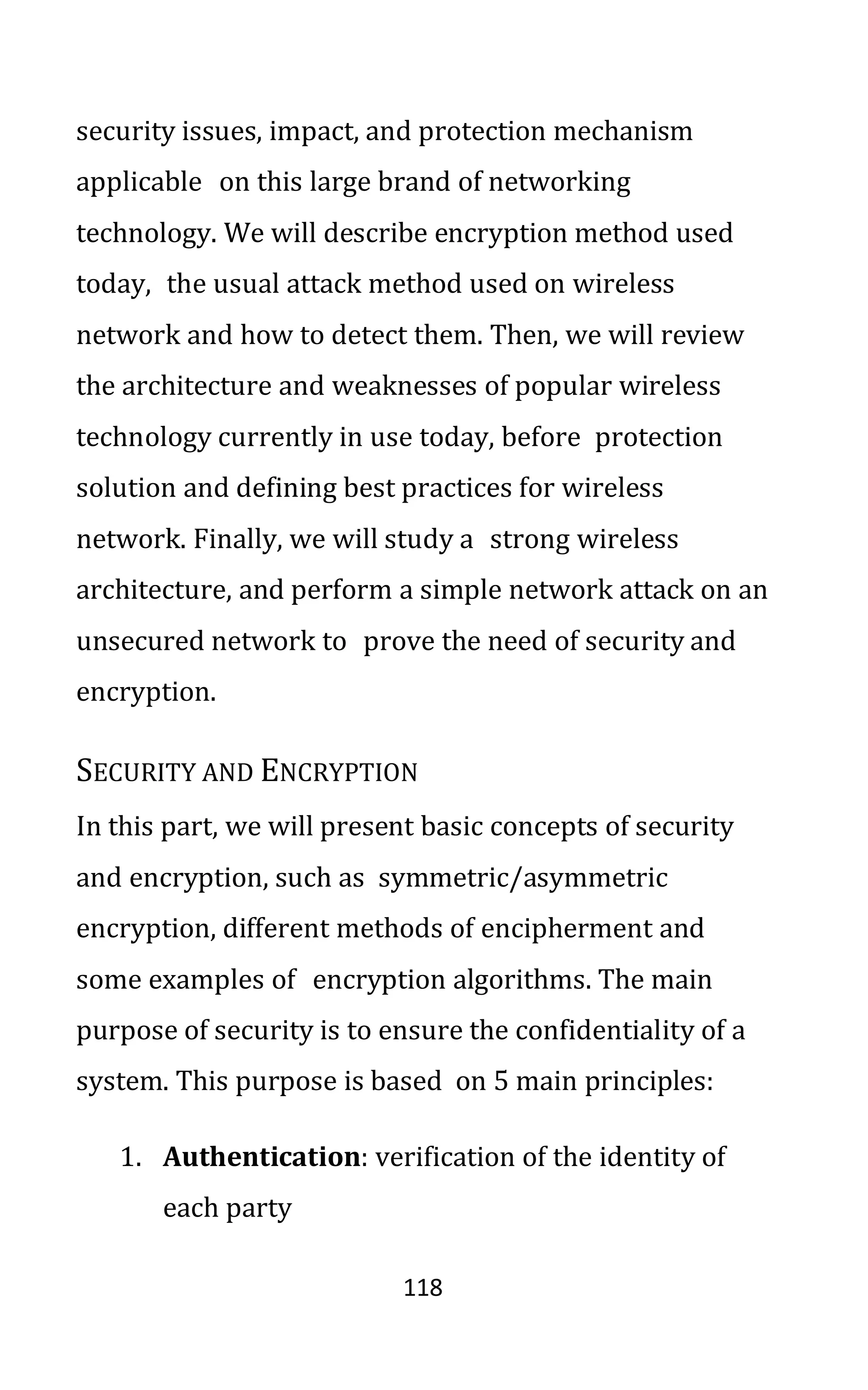 118
security issues, impact, and protection mechanism
applicable on this large brand of networking
technology. We will describe encryption method used
today, the usual attack method used on wireless
network and how to detect them. Then, we will review
the architecture and weaknesses of popular wireless
technology currently in use today, before protection
solution and defining best practices for wireless
network. Finally, we will study a strong wireless
architecture, and perform a simple network attack on an
unsecured network to prove the need of security and
encryption.
SECURITY AND ENCRYPTION
In this part, we will present basic concepts of security
and encryption, such as symmetric/asymmetric
encryption, different methods of encipherment and
some examples of encryption algorithms. The main
purpose of security is to ensure the confidentiality of a
system. This purpose is based on 5 main principles:
1. Authentication: verification of the identity of
each party
 