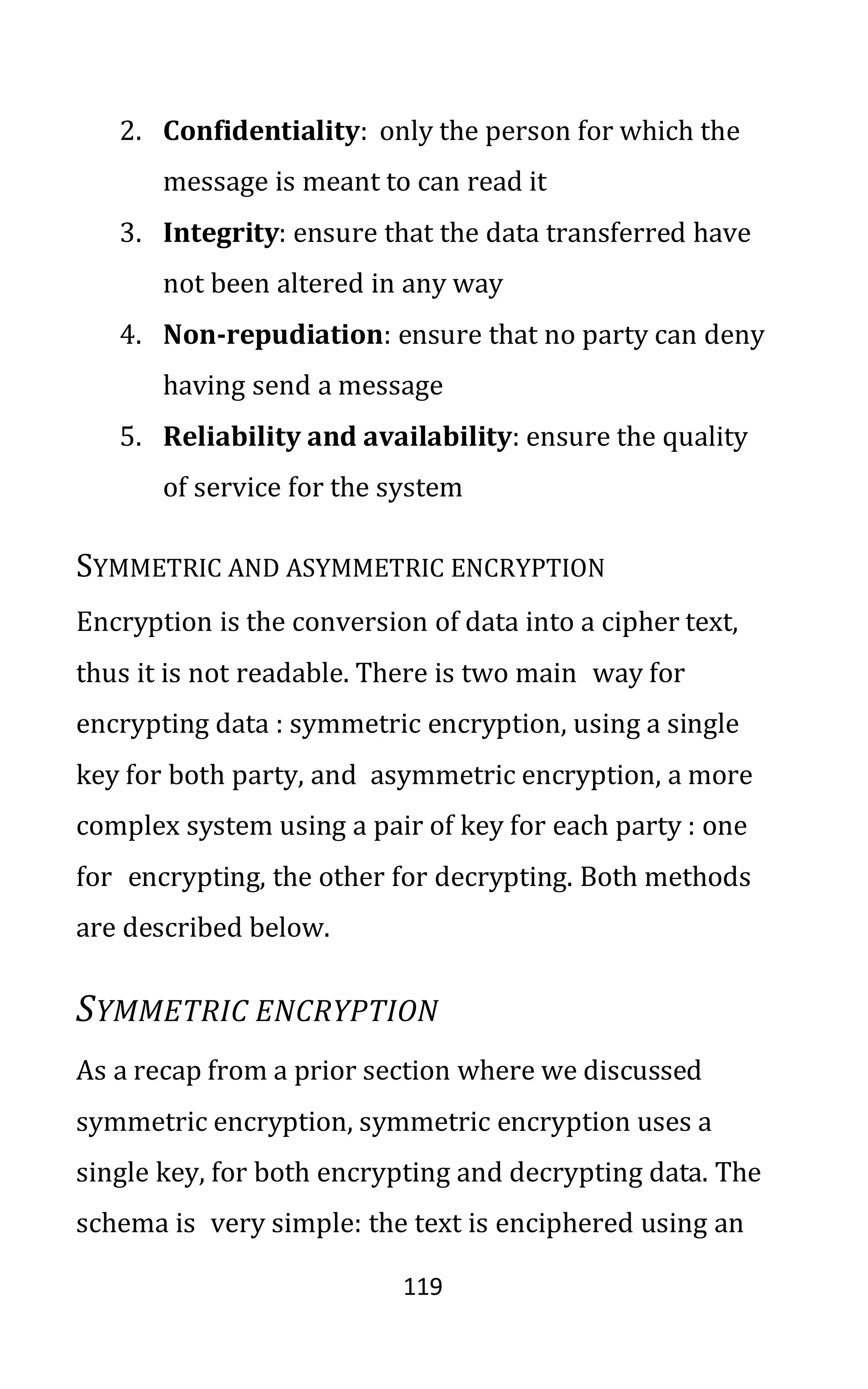 119
2. Confidentiality: only the person for which the
message is meant to can read it
3. Integrity: ensure that the data transferred have
not been altered in any way
4. Non-repudiation: ensure that no party can deny
having send a message
5. Reliability and availability: ensure the quality
of service for the system
SYMMETRIC AND ASYMMETRIC ENCRYPTION
Encryption is the conversion of data into a cipher text,
thus it is not readable. There is two main way for
encrypting data : symmetric encryption, using a single
key for both party, and asymmetric encryption, a more
complex system using a pair of key for each party : one
for encrypting, the other for decrypting. Both methods
are described below.
SYMMETRIC ENCRYPTION
As a recap from a prior section where we discussed
symmetric encryption, symmetric encryption uses a
single key, for both encrypting and decrypting data. The
schema is very simple: the text is enciphered using an
 