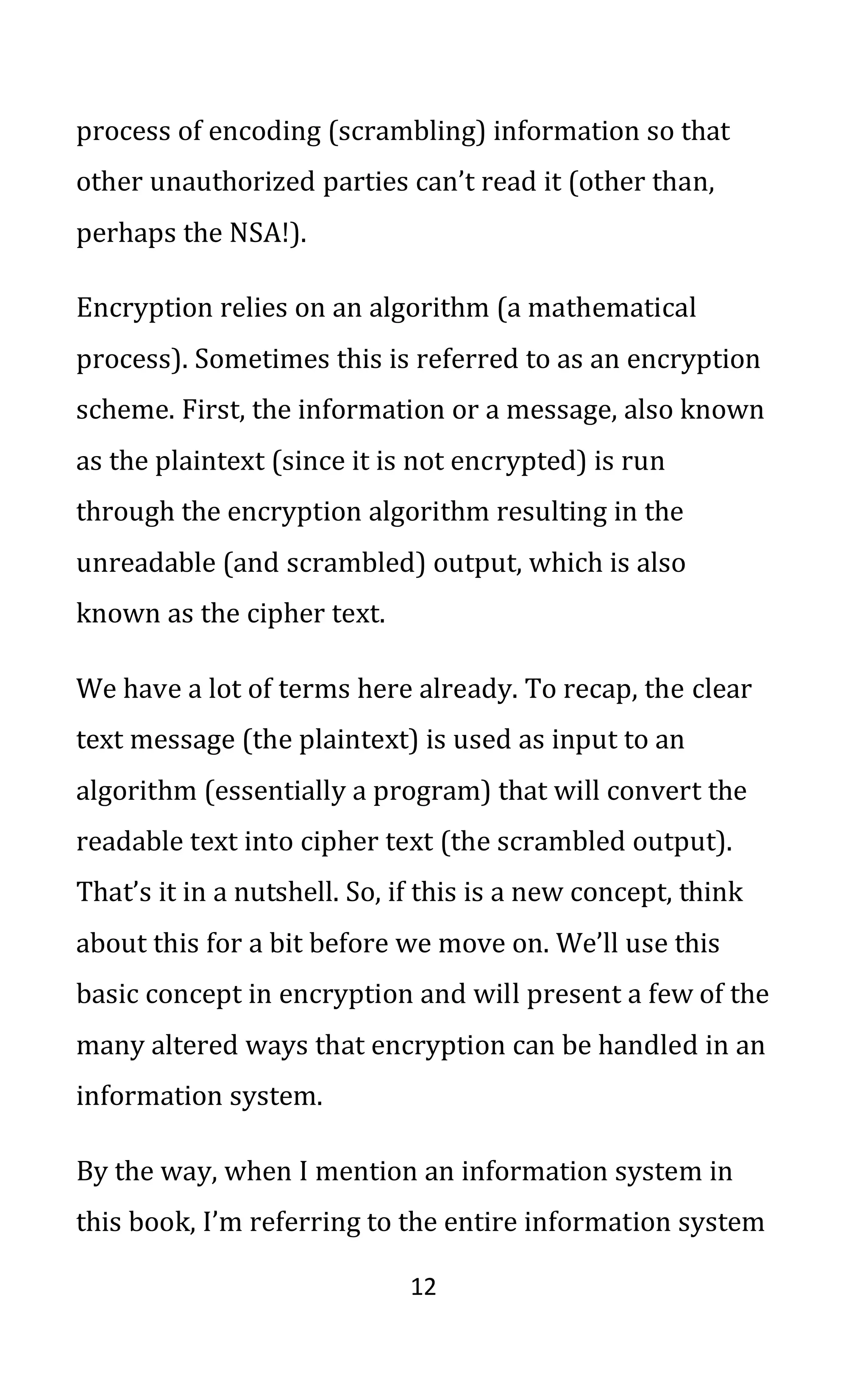 12
process of encoding (scrambling) information so that
other unauthorized parties can’t read it (other than,
perhaps the NSA!).
Encryption relies on an algorithm (a mathematical
process). Sometimes this is referred to as an encryption
scheme. First, the information or a message, also known
as the plaintext (since it is not encrypted) is run
through the encryption algorithm resulting in the
unreadable (and scrambled) output, which is also
known as the cipher text.
We have a lot of terms here already. To recap, the clear
text message (the plaintext) is used as input to an
algorithm (essentially a program) that will convert the
readable text into cipher text (the scrambled output).
That’s it in a nutshell. So, if this is a new concept, think
about this for a bit before we move on. We’ll use this
basic concept in encryption and will present a few of the
many altered ways that encryption can be handled in an
information system.
By the way, when I mention an information system in
this book, I’m referring to the entire information system
 