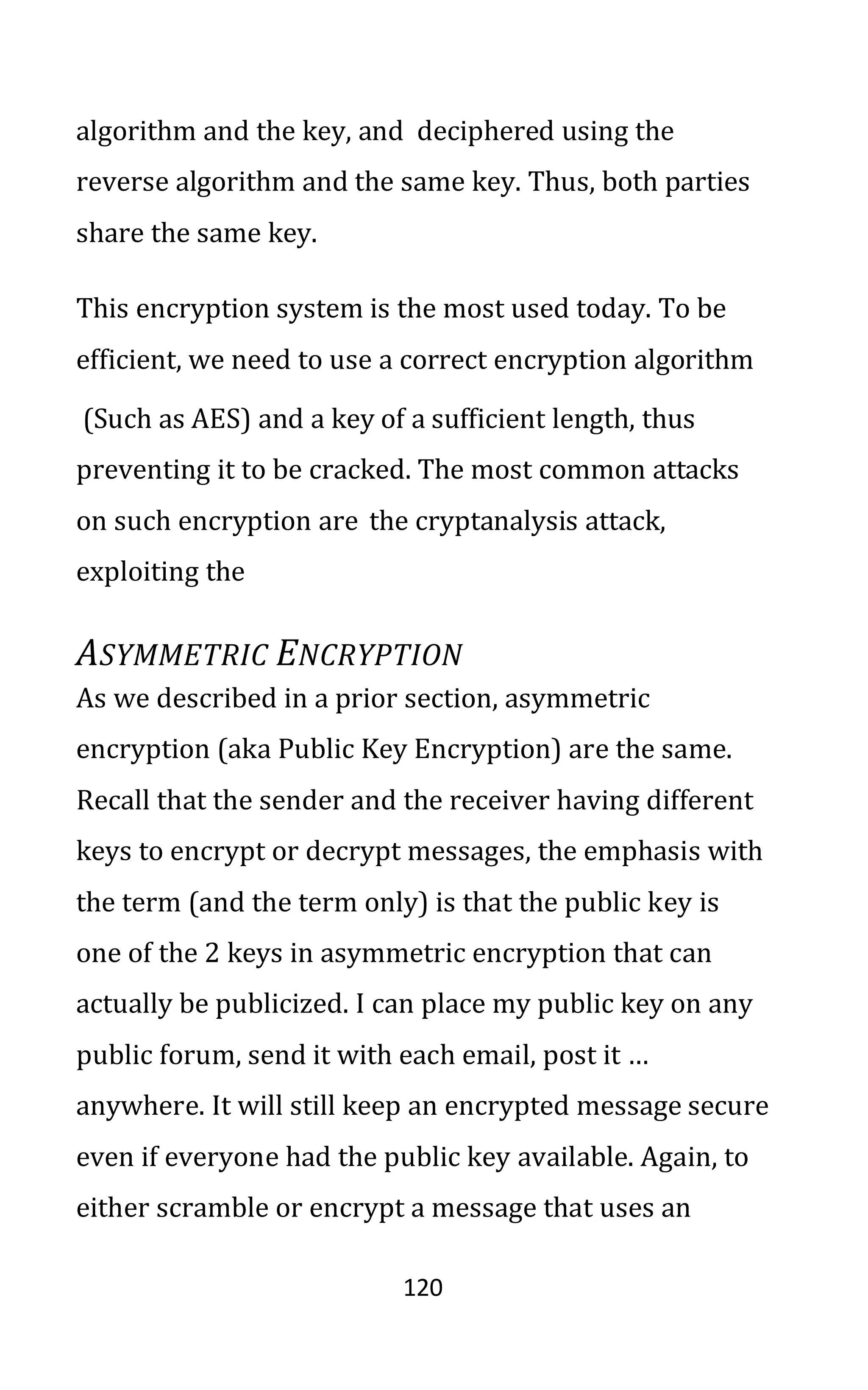 120
algorithm and the key, and deciphered using the
reverse algorithm and the same key. Thus, both parties
share the same key.
This encryption system is the most used today. To be
efficient, we need to use a correct encryption algorithm
(Such as AES) and a key of a sufficient length, thus
preventing it to be cracked. The most common attacks
on such encryption are the cryptanalysis attack,
exploiting the
ASYMMETRIC ENCRYPTION
As we described in a prior section, asymmetric
encryption (aka Public Key Encryption) are the same.
Recall that the sender and the receiver having different
keys to encrypt or decrypt messages, the emphasis with
the term (and the term only) is that the public key is
one of the 2 keys in asymmetric encryption that can
actually be publicized. I can place my public key on any
public forum, send it with each email, post it …
anywhere. It will still keep an encrypted message secure
even if everyone had the public key available. Again, to
either scramble or encrypt a message that uses an
 