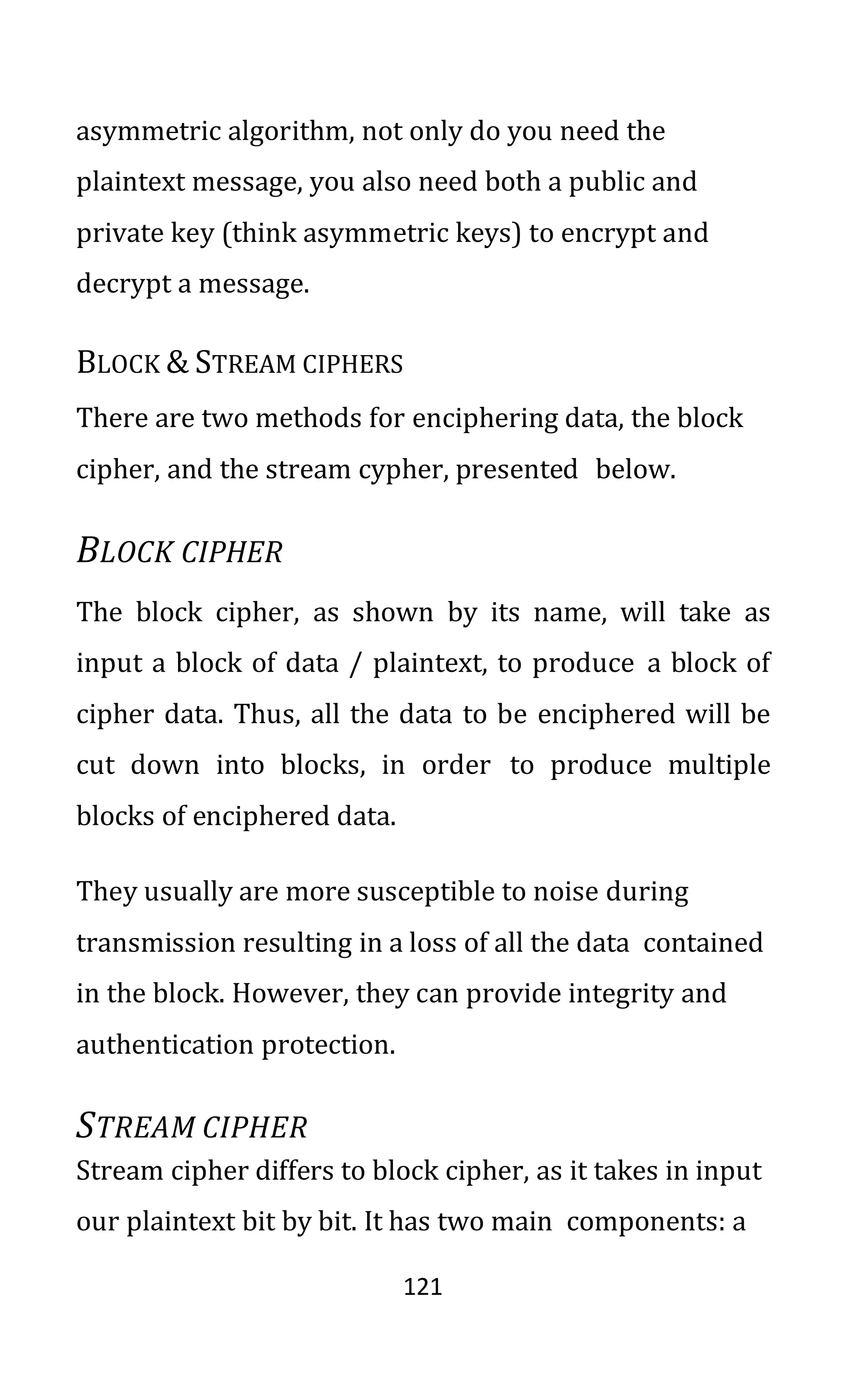 121
asymmetric algorithm, not only do you need the
plaintext message, you also need both a public and
private key (think asymmetric keys) to encrypt and
decrypt a message.
BLOCK & STREAM CIPHERS
There are two methods for enciphering data, the block
cipher, and the stream cypher, presented below.
BLOCK CIPHER
The block cipher, as shown by its name, will take as
input a block of data / plaintext, to produce a block of
cipher data. Thus, all the data to be enciphered will be
cut down into blocks, in order to produce multiple
blocks of enciphered data.
They usually are more susceptible to noise during
transmission resulting in a loss of all the data contained
in the block. However, they can provide integrity and
authentication protection.
STREAM CIPHER
Stream cipher differs to block cipher, as it takes in input
our plaintext bit by bit. It has two main components: a
 