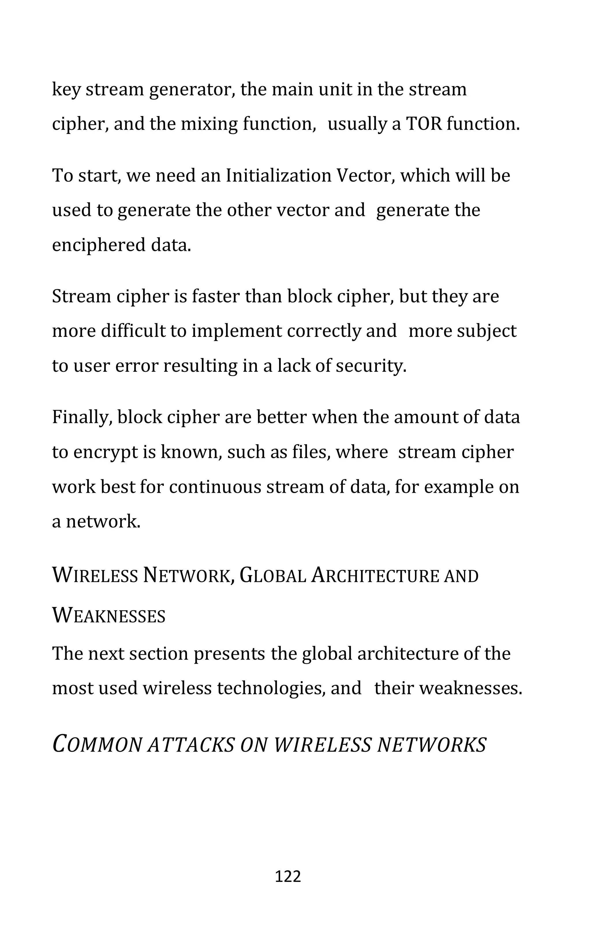 122
key stream generator, the main unit in the stream
cipher, and the mixing function, usually a TOR function.
To start, we need an Initialization Vector, which will be
used to generate the other vector and generate the
enciphered data.
Stream cipher is faster than block cipher, but they are
more difficult to implement correctly and more subject
to user error resulting in a lack of security.
Finally, block cipher are better when the amount of data
to encrypt is known, such as files, where stream cipher
work best for continuous stream of data, for example on
a network.
WIRELESS NETWORK, GLOBAL ARCHITECTURE AND
WEAKNESSES
The next section presents the global architecture of the
most used wireless technologies, and their weaknesses.
COMMON ATTACKS ON WIRELESS NETWORKS
 