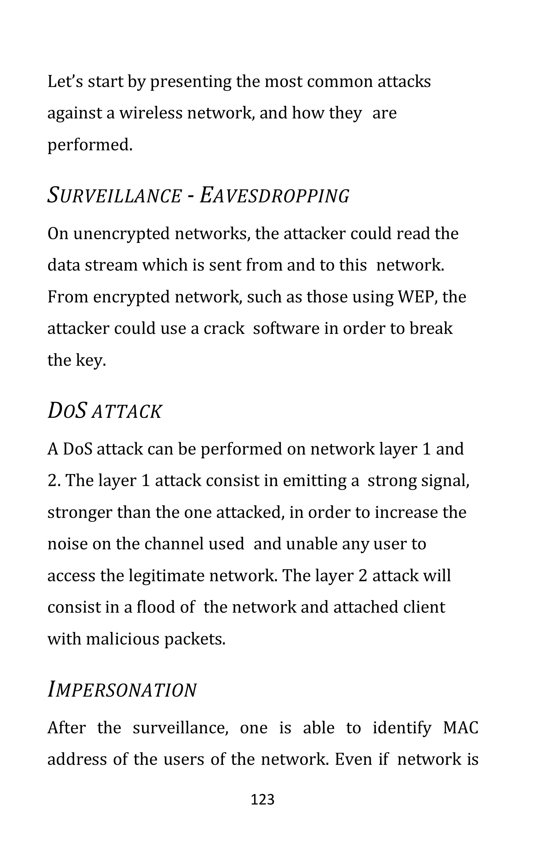123
Let’s start by presenting the most common attacks
against a wireless network, and how they are
performed.
SURVEILLANCE - EAVESDROPPING
On unencrypted networks, the attacker could read the
data stream which is sent from and to this network.
From encrypted network, such as those using WEP, the
attacker could use a crack software in order to break
the key.
DOS ATTACK
A DoS attack can be performed on network layer 1 and
2. The layer 1 attack consist in emitting a strong signal,
stronger than the one attacked, in order to increase the
noise on the channel used and unable any user to
access the legitimate network. The layer 2 attack will
consist in a flood of the network and attached client
with malicious packets.
IMPERSONATION
After the surveillance, one is able to identify MAC
address of the users of the network. Even if network is
 