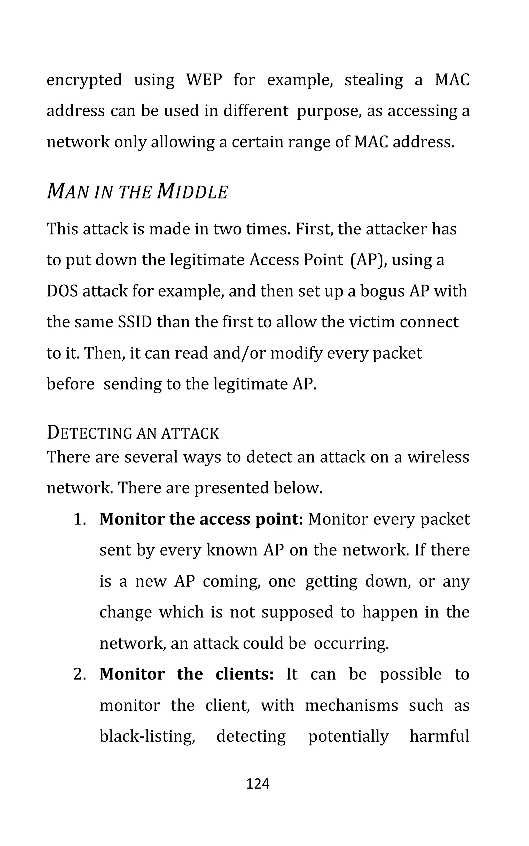 124
encrypted using WEP for example, stealing a MAC
address can be used in different purpose, as accessing a
network only allowing a certain range of MAC address.
MAN IN THE MIDDLE
This attack is made in two times. First, the attacker has
to put down the legitimate Access Point (AP), using a
DOS attack for example, and then set up a bogus AP with
the same SSID than the first to allow the victim connect
to it. Then, it can read and/or modify every packet
before sending to the legitimate AP.
DETECTING AN ATTACK
There are several ways to detect an attack on a wireless
network. There are presented below.
1. Monitor the access point: Monitor every packet
sent by every known AP on the network. If there
is a new AP coming, one getting down, or any
change which is not supposed to happen in the
network, an attack could be occurring.
2. Monitor the clients: It can be possible to
monitor the client, with mechanisms such as
black-listing, detecting potentially harmful
 