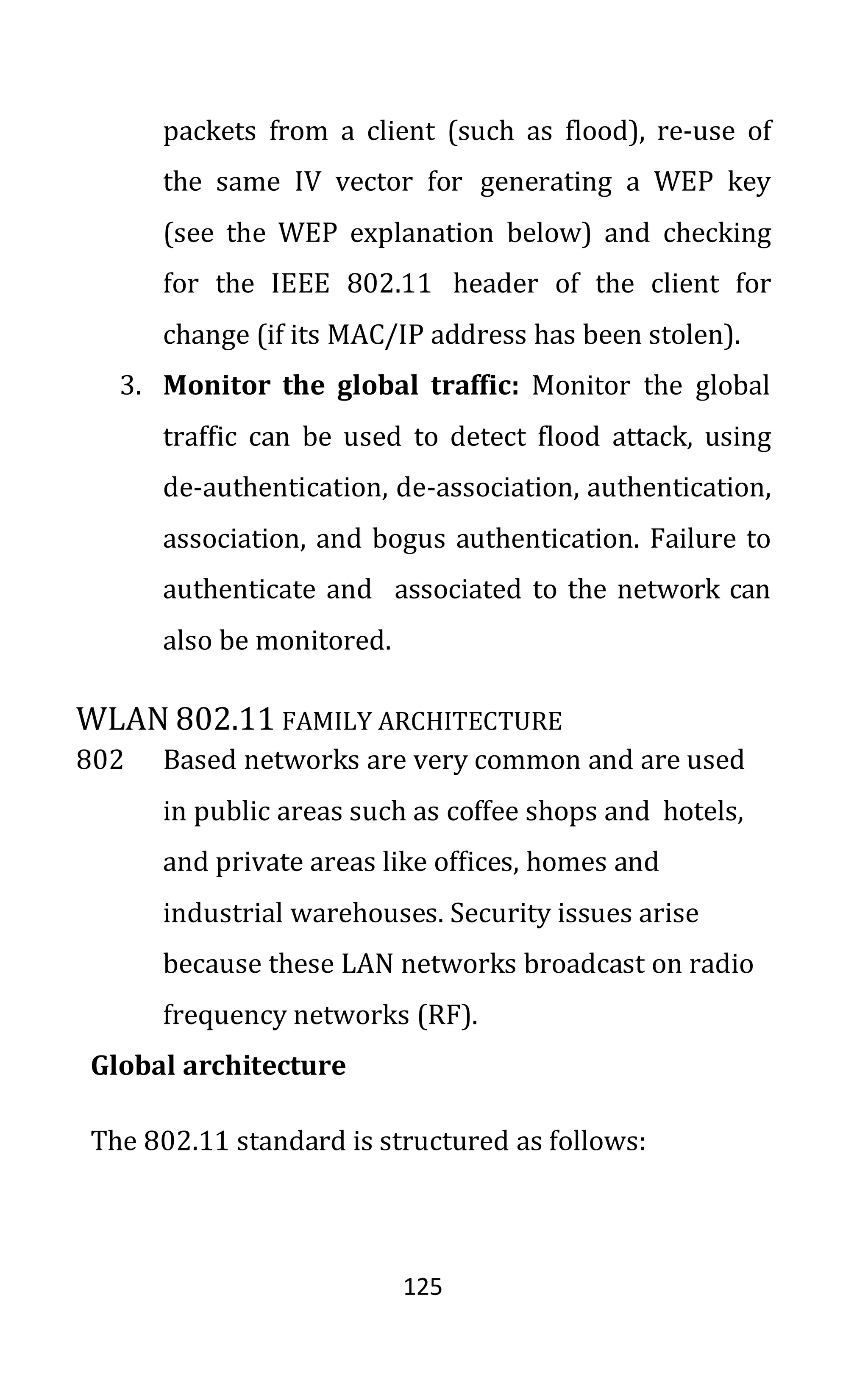 125
packets from a client (such as flood), re-use of
the same IV vector for generating a WEP key
(see the WEP explanation below) and checking
for the IEEE 802.11 header of the client for
change (if its MAC/IP address has been stolen).
3. Monitor the global traffic: Monitor the global
traffic can be used to detect flood attack, using
de-authentication, de-association, authentication,
association, and bogus authentication. Failure to
authenticate and associated to the network can
also be monitored.
WLAN 802.11 FAMILY ARCHITECTURE
802 Based networks are very common and are used
in public areas such as coffee shops and hotels,
and private areas like offices, homes and
industrial warehouses. Security issues arise
because these LAN networks broadcast on radio
frequency networks (RF).
Global architecture
The 802.11 standard is structured as follows:
 
