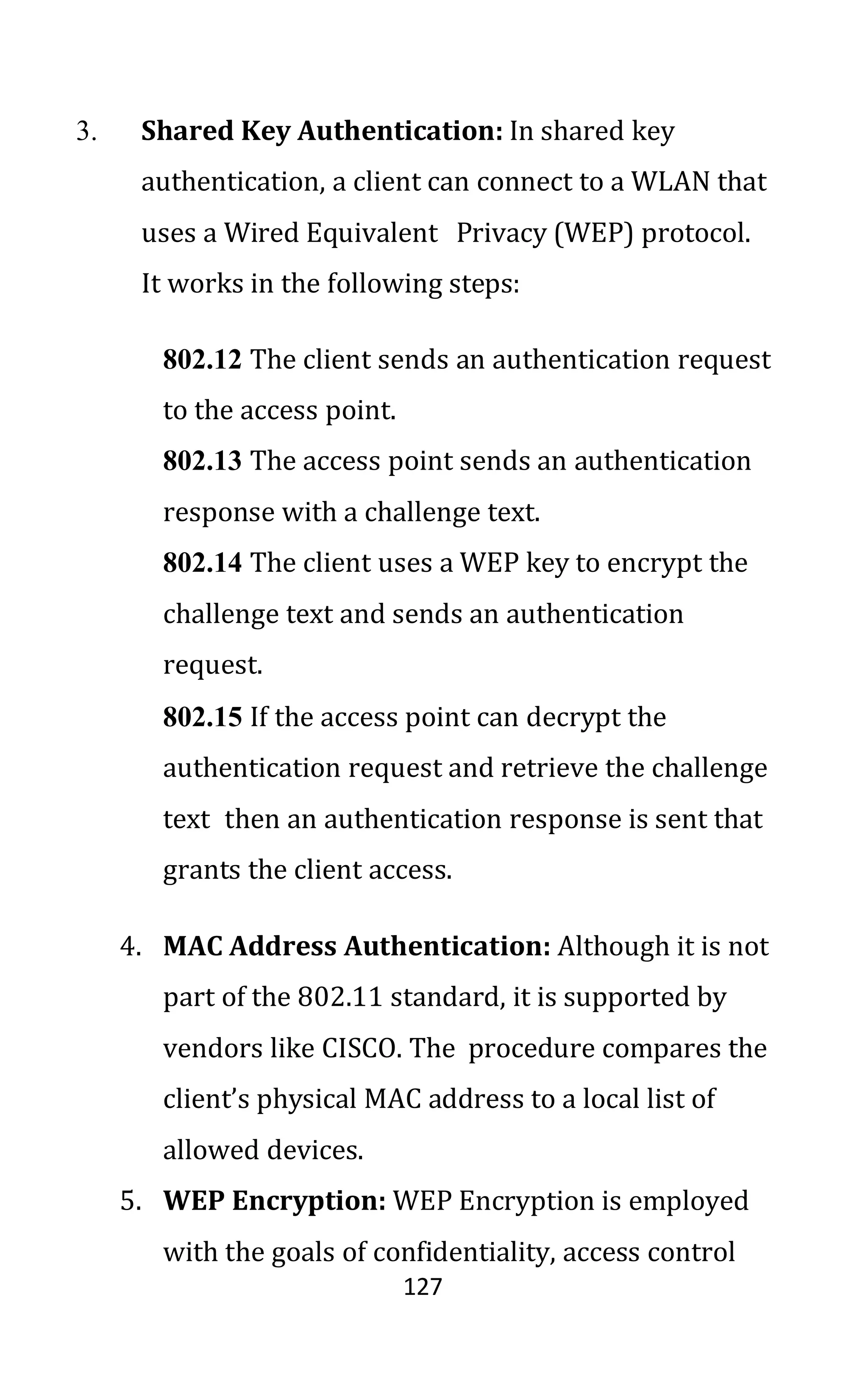 127
3. Shared Key Authentication: In shared key
authentication, a client can connect to a WLAN that
uses a Wired Equivalent Privacy (WEP) protocol.
It works in the following steps:
802.12 The client sends an authentication request
to the access point.
802.13 The access point sends an authentication
response with a challenge text.
802.14 The client uses a WEP key to encrypt the
challenge text and sends an authentication
request.
802.15 If the access point can decrypt the
authentication request and retrieve the challenge
text then an authentication response is sent that
grants the client access.
4. MAC Address Authentication: Although it is not
part of the 802.11 standard, it is supported by
vendors like CISCO. The procedure compares the
client’s physical MAC address to a local list of
allowed devices.
5. WEP Encryption: WEP Encryption is employed
with the goals of confidentiality, access control
 