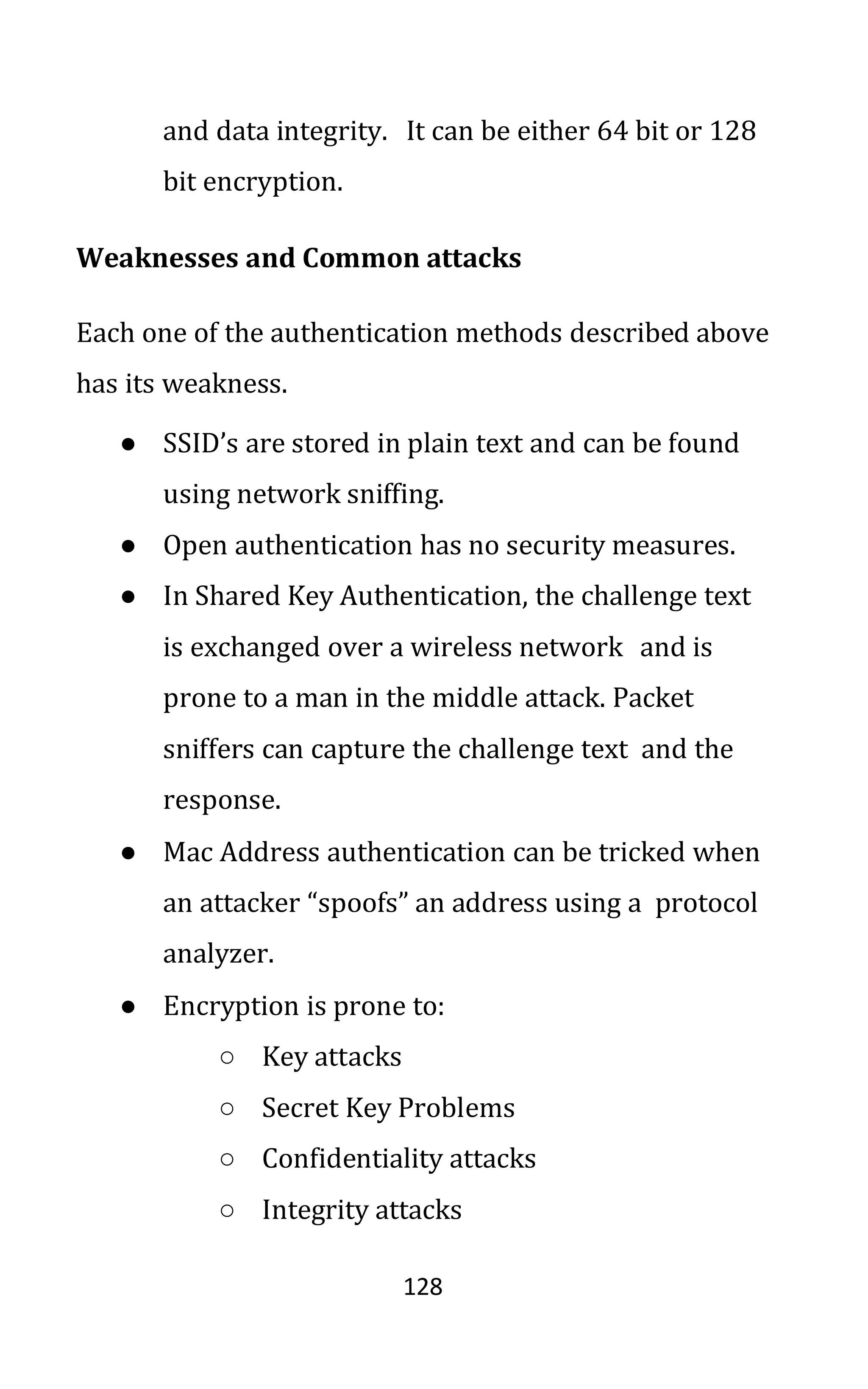 128
and data integrity. It can be either 64 bit or 128
bit encryption.
Weaknesses and Common attacks
Each one of the authentication methods described above
has its weakness.
● SSID’s are stored in plain text and can be found
using network sniffing.
● Open authentication has no security measures.
● In Shared Key Authentication, the challenge text
is exchanged over a wireless network and is
prone to a man in the middle attack. Packet
sniffers can capture the challenge text and the
response.
● Mac Address authentication can be tricked when
an attacker “spoofs” an address using a protocol
analyzer.
● Encryption is prone to:
○ Key attacks
○ Secret Key Problems
○ Confidentiality attacks
○ Integrity attacks
 