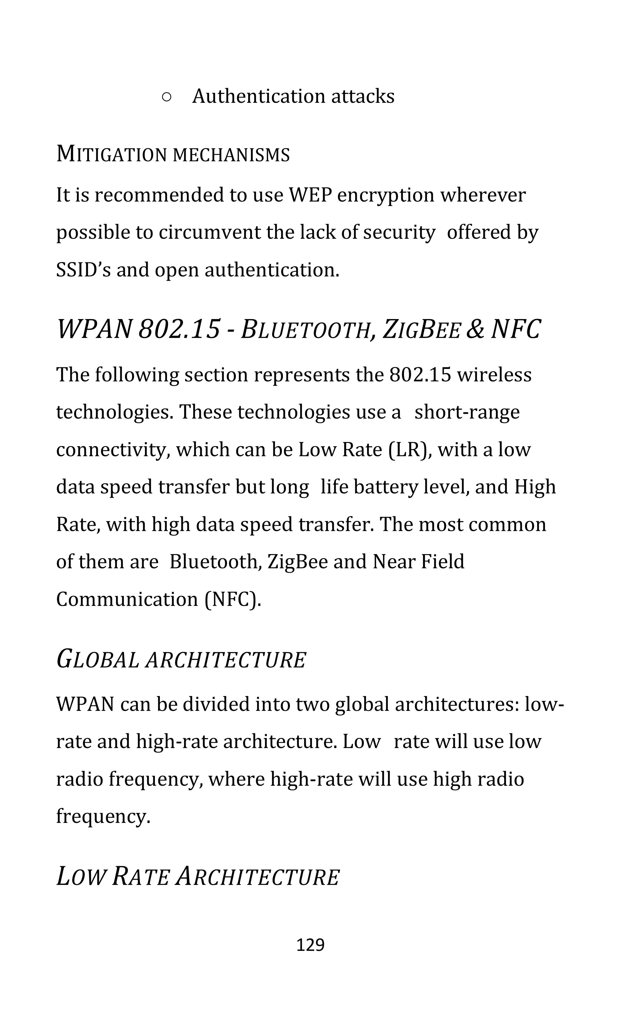 129
○ Authentication attacks
MITIGATION MECHANISMS
It is recommended to use WEP encryption wherever
possible to circumvent the lack of security offered by
SSID’s and open authentication.
WPAN 802.15 - BLUETOOTH, ZIGBEE & NFC
The following section represents the 802.15 wireless
technologies. These technologies use a short-range
connectivity, which can be Low Rate (LR), with a low
data speed transfer but long life battery level, and High
Rate, with high data speed transfer. The most common
of them are Bluetooth, ZigBee and Near Field
Communication (NFC).
GLOBAL ARCHITECTURE
WPAN can be divided into two global architectures: low-
rate and high-rate architecture. Low rate will use low
radio frequency, where high-rate will use high radio
frequency.
LOW RATE ARCHITECTURE
 