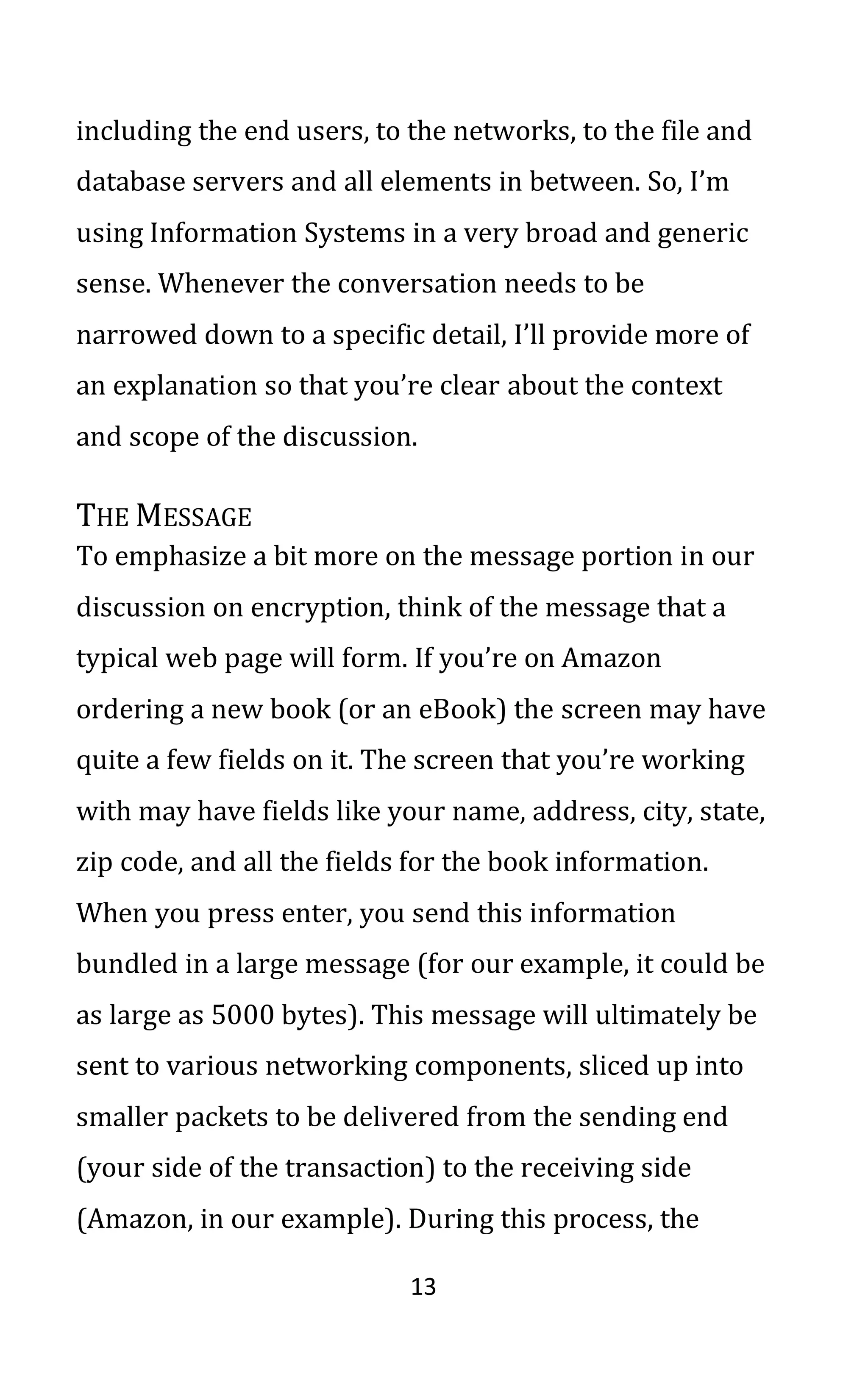 13
including the end users, to the networks, to the file and
database servers and all elements in between. So, I’m
using Information Systems in a very broad and generic
sense. Whenever the conversation needs to be
narrowed down to a specific detail, I’ll provide more of
an explanation so that you’re clear about the context
and scope of the discussion.
THE MESSAGE
To emphasize a bit more on the message portion in our
discussion on encryption, think of the message that a
typical web page will form. If you’re on Amazon
ordering a new book (or an eBook) the screen may have
quite a few fields on it. The screen that you’re working
with may have fields like your name, address, city, state,
zip code, and all the fields for the book information.
When you press enter, you send this information
bundled in a large message (for our example, it could be
as large as 5000 bytes). This message will ultimately be
sent to various networking components, sliced up into
smaller packets to be delivered from the sending end
(your side of the transaction) to the receiving side
(Amazon, in our example). During this process, the
 