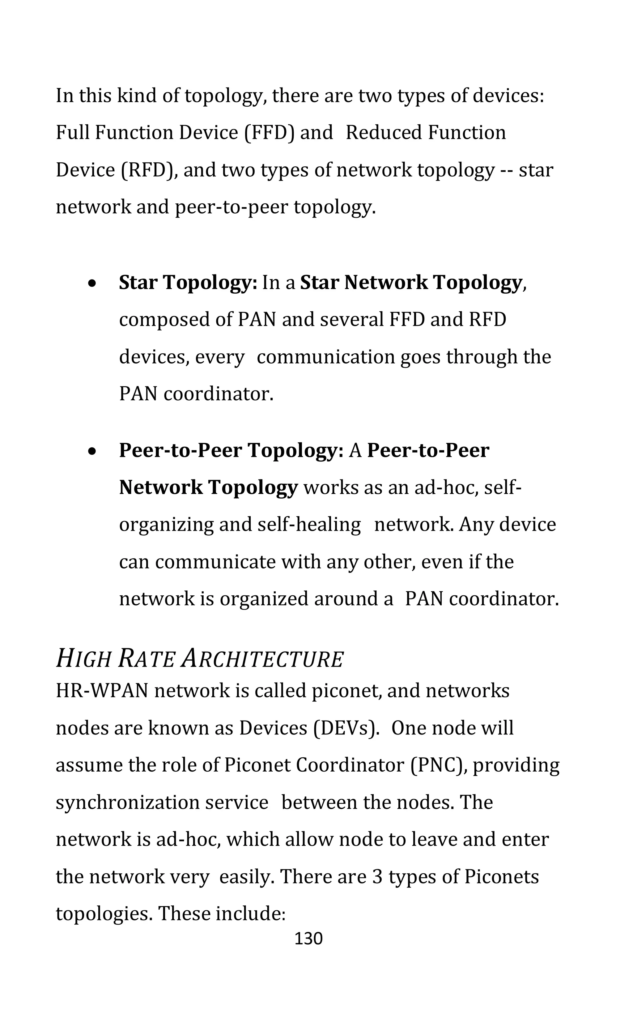 130
In this kind of topology, there are two types of devices:
Full Function Device (FFD) and Reduced Function
Device (RFD), and two types of network topology -- star
network and peer-to-peer topology.
• Star Topology: In a Star Network Topology,
composed of PAN and several FFD and RFD
devices, every communication goes through the
PAN coordinator.
• Peer-to-Peer Topology: A Peer-to-Peer
Network Topology works as an ad-hoc, self-
organizing and self-healing network. Any device
can communicate with any other, even if the
network is organized around a PAN coordinator.
HIGH RATE ARCHITECTURE
HR-WPAN network is called piconet, and networks
nodes are known as Devices (DEVs). One node will
assume the role of Piconet Coordinator (PNC), providing
synchronization service between the nodes. The
network is ad-hoc, which allow node to leave and enter
the network very easily. There are 3 types of Piconets
topologies. These include:
 