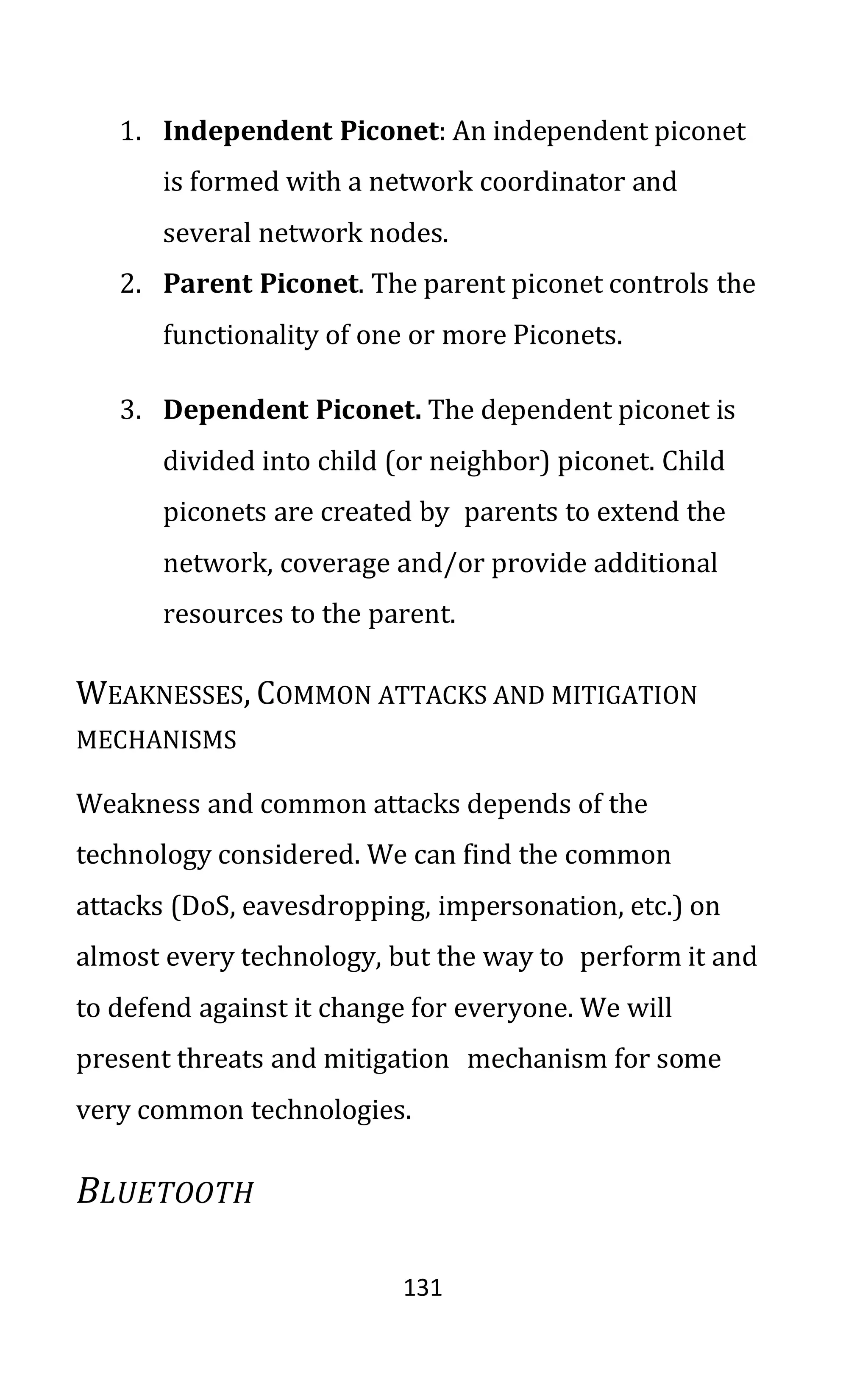 131
1. Independent Piconet: An independent piconet
is formed with a network coordinator and
several network nodes.
2. Parent Piconet. The parent piconet controls the
functionality of one or more Piconets.
3. Dependent Piconet. The dependent piconet is
divided into child (or neighbor) piconet. Child
piconets are created by parents to extend the
network, coverage and/or provide additional
resources to the parent.
WEAKNESSES, COMMON ATTACKS AND MITIGATION
MECHANISMS
Weakness and common attacks depends of the
technology considered. We can find the common
attacks (DoS, eavesdropping, impersonation, etc.) on
almost every technology, but the way to perform it and
to defend against it change for everyone. We will
present threats and mitigation mechanism for some
very common technologies.
BLUETOOTH
 