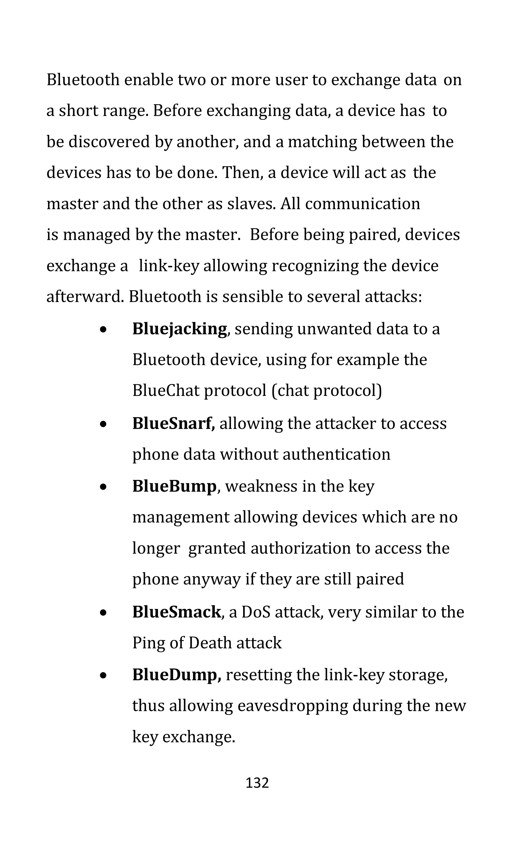 132
Bluetooth enable two or more user to exchange data on
a short range. Before exchanging data, a device has to
be discovered by another, and a matching between the
devices has to be done. Then, a device will act as the
master and the other as slaves. All communication
is managed by the master. Before being paired, devices
exchange a link-key allowing recognizing the device
afterward. Bluetooth is sensible to several attacks:
• Bluejacking, sending unwanted data to a
Bluetooth device, using for example the
BlueChat protocol (chat protocol)
• BlueSnarf, allowing the attacker to access
phone data without authentication
• BlueBump, weakness in the key
management allowing devices which are no
longer granted authorization to access the
phone anyway if they are still paired
• BlueSmack, a DoS attack, very similar to the
Ping of Death attack
• BlueDump, resetting the link-key storage,
thus allowing eavesdropping during the new
key exchange.
 