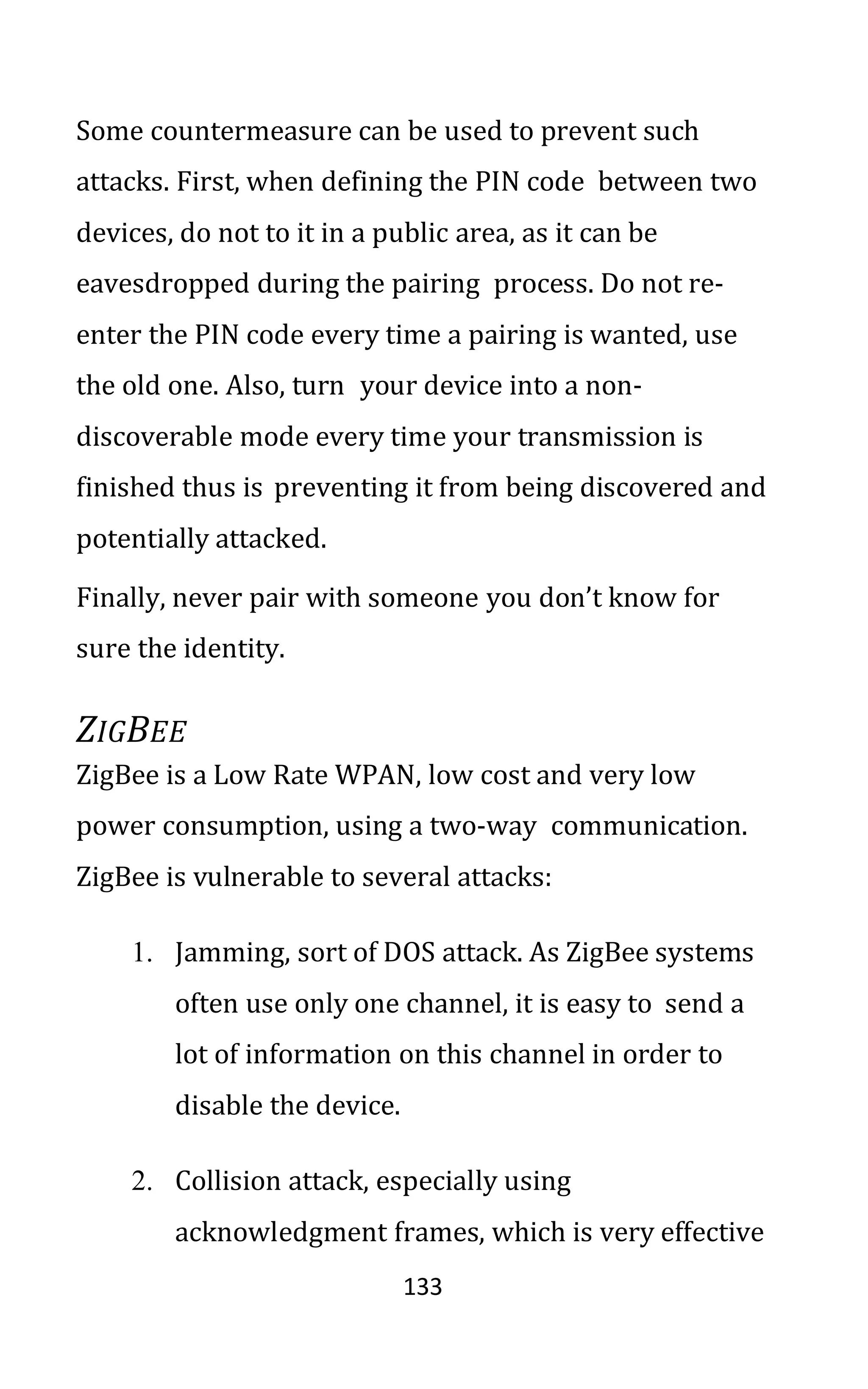 133
Some countermeasure can be used to prevent such
attacks. First, when defining the PIN code between two
devices, do not to it in a public area, as it can be
eavesdropped during the pairing process. Do not re-
enter the PIN code every time a pairing is wanted, use
the old one. Also, turn your device into a non-
discoverable mode every time your transmission is
finished thus is preventing it from being discovered and
potentially attacked.
Finally, never pair with someone you don’t know for
sure the identity.
ZIGBEE
ZigBee is a Low Rate WPAN, low cost and very low
power consumption, using a two-way communication.
ZigBee is vulnerable to several attacks:
1. Jamming, sort of DOS attack. As ZigBee systems
often use only one channel, it is easy to send a
lot of information on this channel in order to
disable the device.
2. Collision attack, especially using
acknowledgment frames, which is very effective
 