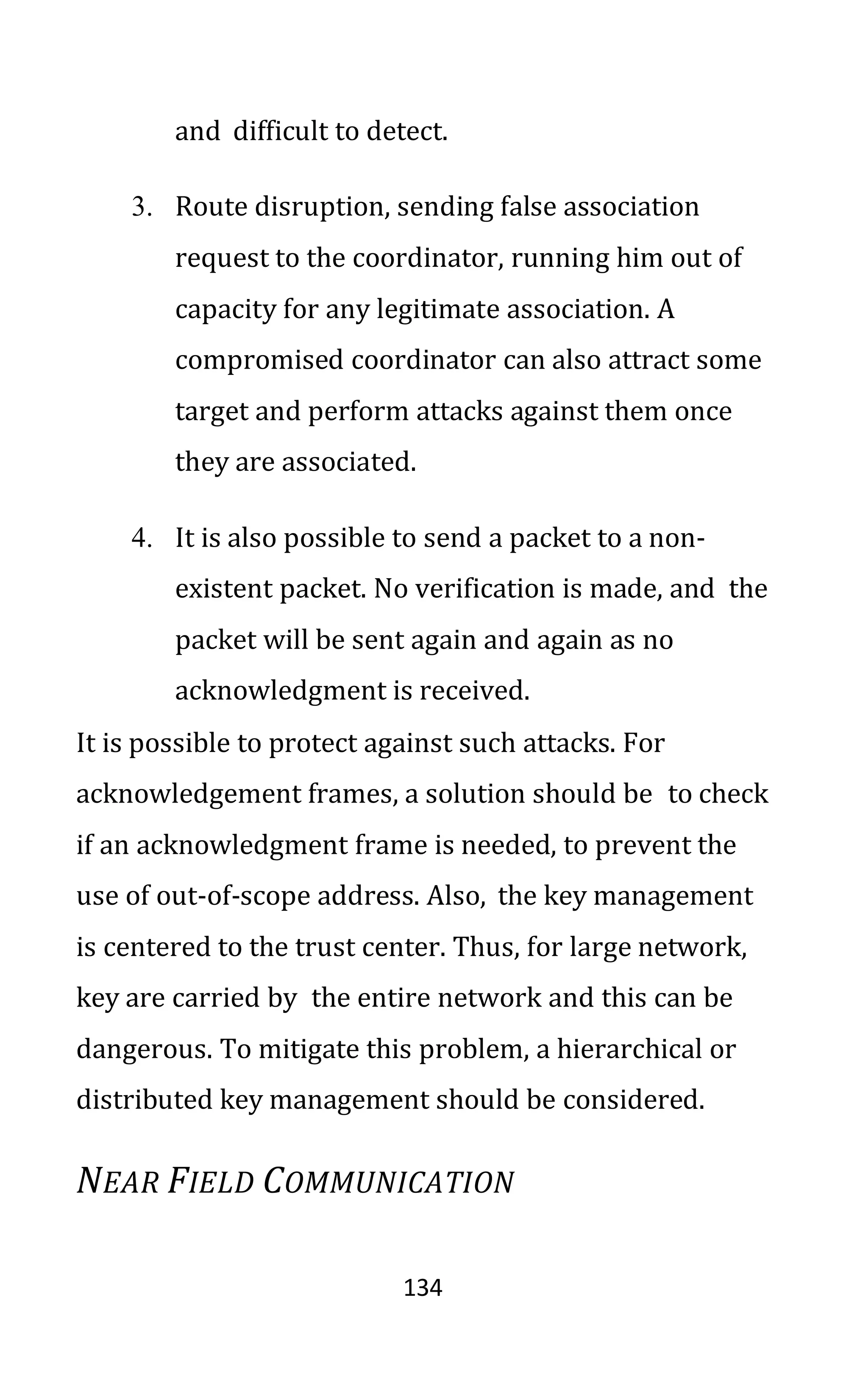 134
and difficult to detect.
3. Route disruption, sending false association
request to the coordinator, running him out of
capacity for any legitimate association. A
compromised coordinator can also attract some
target and perform attacks against them once
they are associated.
4. It is also possible to send a packet to a non-
existent packet. No verification is made, and the
packet will be sent again and again as no
acknowledgment is received.
It is possible to protect against such attacks. For
acknowledgement frames, a solution should be to check
if an acknowledgment frame is needed, to prevent the
use of out-of-scope address. Also, the key management
is centered to the trust center. Thus, for large network,
key are carried by the entire network and this can be
dangerous. To mitigate this problem, a hierarchical or
distributed key management should be considered.
NEAR FIELD COMMUNICATION
 